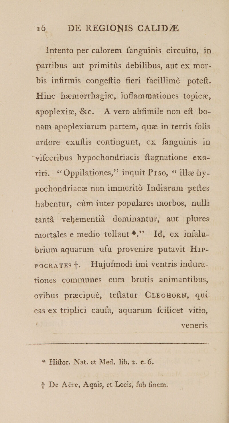 Intento per calorem fanguinis circuitu, in partibus aut primitus debilibus, aut ex mor¬ bis infirmis congeftio fieri facillime poteft. Hinc hsemorrliagice, inflammationes topicae, apoplexiae, A vero abfimile non efl bo¬ nam apoplexiarum partem, quae in terris folis ardore exuflis contingunt, ex fanguinis in vifceribus hypochondriacis flagnatione exo¬ riri. Oppilationes,” inquit Fiso, illae hy¬ pochondriacae non immerito Indiarum pedes habentur, cum inter populares morbos, nulli tanta vebementia dominantur, aut plures mortales e medio tollant Id, ex infalu- brium aquarum ufu provenire putavit Hip¬ pocrates f. Hujufmodi imi ventris indura- tiones communes cum brutis animantibus, ovibus praecipue, teflatur Cleghorn, qui eas ex triplici caufa, aquarum fcilicet vitio, 1 veneris * Htftor. Nat. et Med. lib, 2. c. 6. f De Aere, Aquis, et Locis, fub finem.