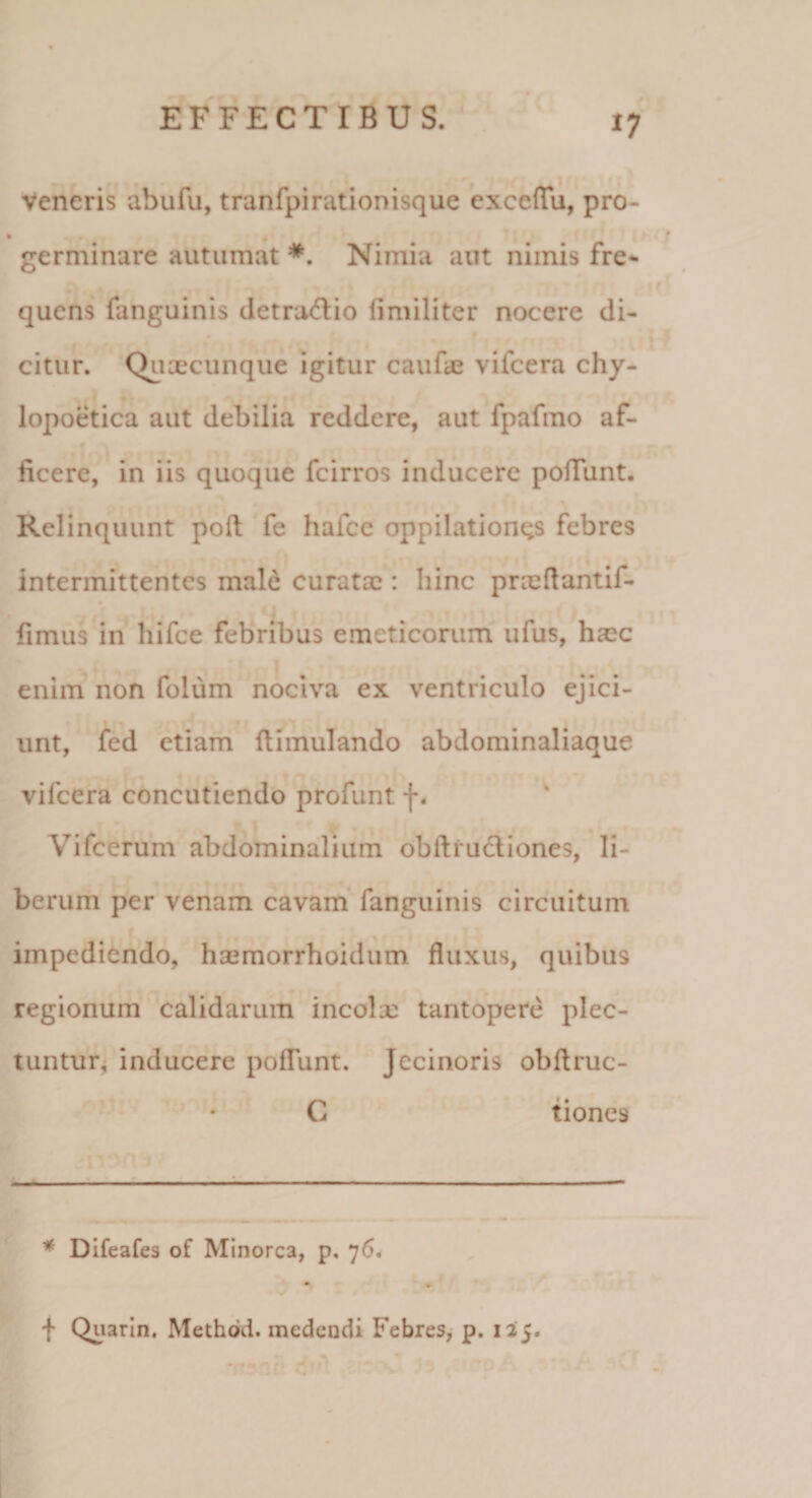 Veneris abufu, tranfpirationisque exceflu, pro- germinare autumat * *. Nimia aut nimis fre¬ quens fanguinis detraiflio fimiliter nocere di¬ citur. Quxeunque igitur caufae vifcera chy- lopoetica aut debilia reddere, aut fpafino af¬ ficere, in iis quoque feirros inducere poflunt. Relinquunt poft fe hafce oppilationes febres intermittentes male curatae : hinc prcedantif- fimus in hifce febVibus emeticorum ufus, haec enim non folum nociva ex ventriculo ejici¬ unt, fed etiam ftimulando abdominaliaque vifcera concutiendo profunt f. Vifcerum abdominalium obftrucliones, li¬ berum per venam cavam* fanguinis circuitum r impediendo, haemorrhoidum fluxus, quibus regionum calidarum incolx tantopere plec¬ tuntur^ inducere pofliint. Jecinoris obftruc- C tiones * Difeafes of Minorca, p. 76. • » f Quarln. Methdd. medendi Febres, p. 135.
