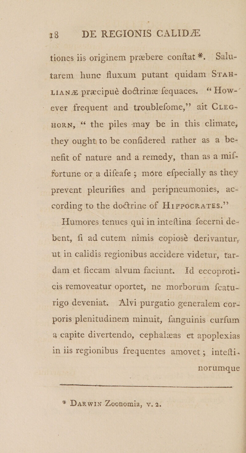 tioiies iis originem praebere conflat Salu¬ tarem hunc fluxum putant quidam Stah- LiAN^ praecipue do6lrinae fequaces. How-' ever frequent and troublefome,” ait Cleg- HORN, ‘‘ the piles may be in this climate, they oughti to be confidered rather as a be¬ nefit of nature and a remedy, than as a mif- fortune or a difeafe ; more efpecially as tbey prevent pleurifies and peripneumonies, ac- cording to the dodirine of Hifpocrates.” Humores tenues qui in inteftina fecerni de¬ bent, 11 ad cutem nimis copiose derivantur, ut in calidis regionibus accidere videtur, tar¬ dam et ficcam alvum faciunt. Id eccoproti- cis removeatur oportet, ne morborum fcatu- rigo deveniat. Alvi purgatio generalem cor¬ poris plenitudinem minuit, fanguinis curfum a capite divertendo, cephal^as et apoplexias in iis regionibus frequentes amovet; intefti- norumque Darwin Zoonomia, v. 2.