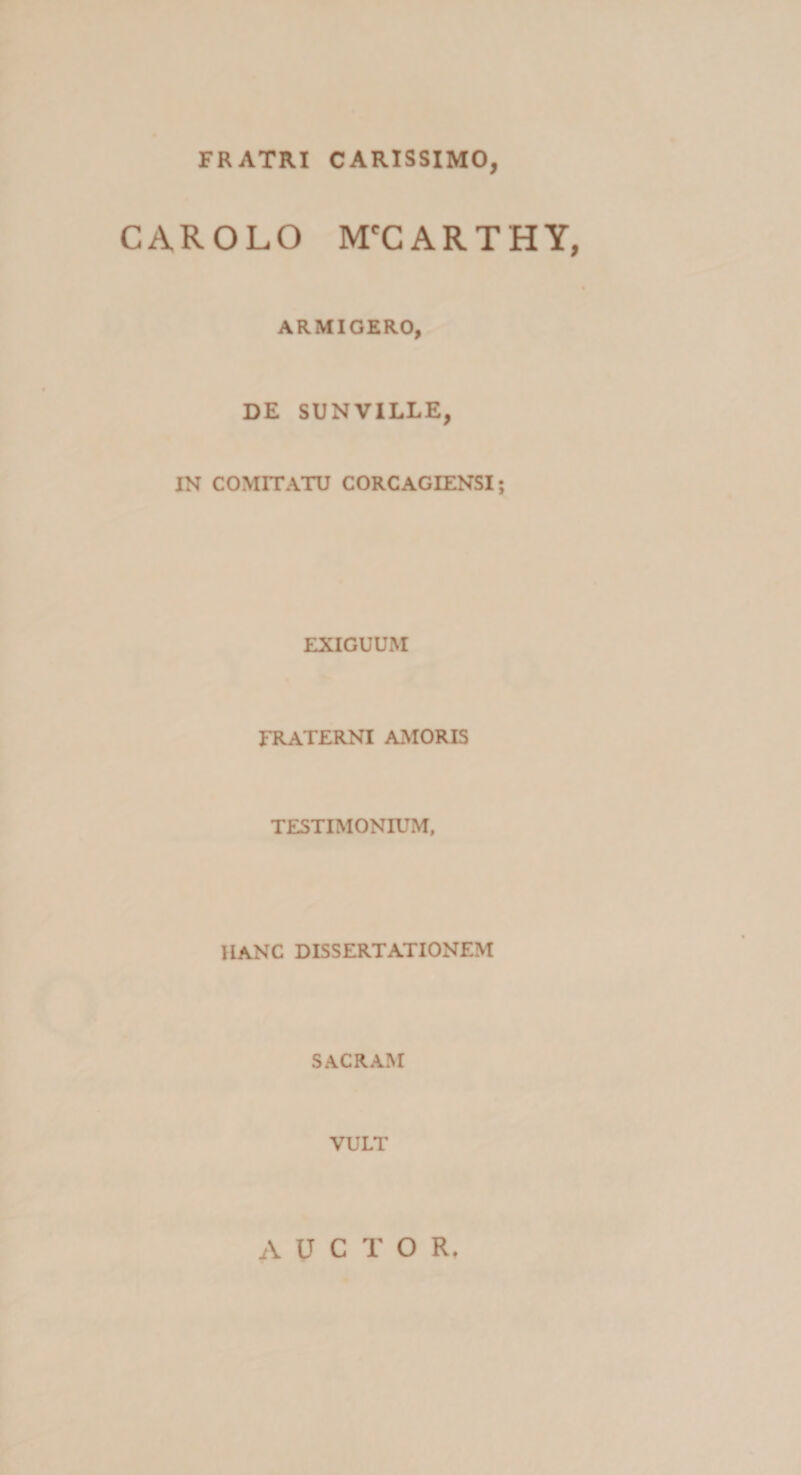 FRATRI CARISSIMO, CAR OLO M^CARTHY, ARMIGERO, DE SUNVILLE, IN COMITATU CORCAGIENSI; EXIGUUM FRATERNI AMORIS TESTIMONIUM, HANC DISSERTATIONEM SACRAM VULT AUCTOR,