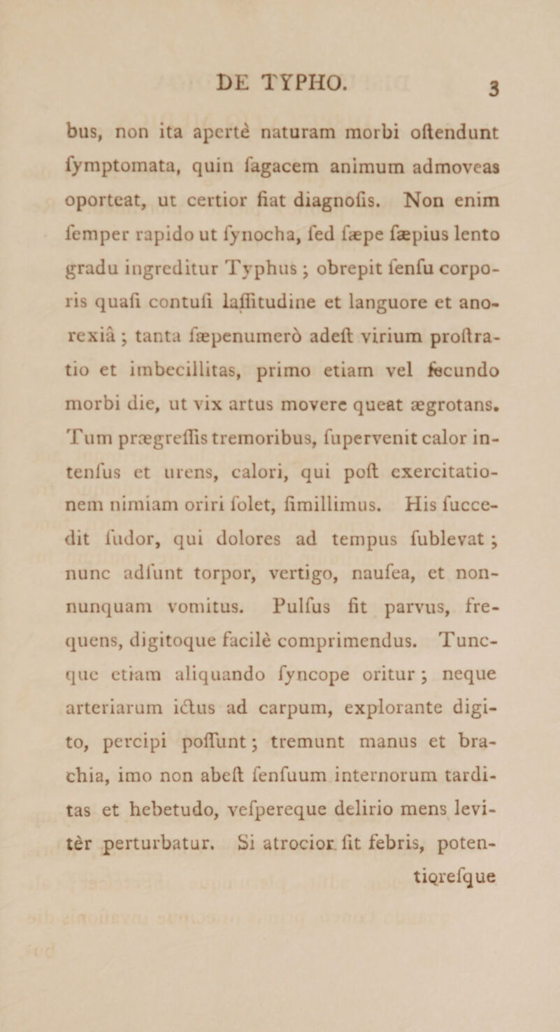 bus, non ita aperte naturam morbi oftendunt fymptomata, quin Tagacem animum admoveas oporteat, ut certior fiat diagnofis. Non enim • femper rapido ut Tynocha, fed f&lt;epe faepius lento gradu ingreditur Typhus ; obrepit fenfu corpo¬ ris quafi contufi laflitudine et languore et ano¬ rexia ; tanta faepenumerb adeft virium proftra- tio et imbecillitas, primo etiam vel fecundo morbi die, ut vix artus movere queat aegrotans. Tum proegrcflis tremoribus, fupervenit calor in- tenfus et urens, calori, qui poft exercitatio¬ nem nimiam oriri folet, fimillimus. His fucce- dit Tudor, qui dolores ad tempus fublevat ; nunc adTunt torpor, vertigo, naufea, et non- nunquam vomitus. Pulfus fit parvus, fre¬ quens, digitoque facile comprimendus. Tunc- que etiam aliquando fyncope oritur ; neque arteriarum idlus ad carpum, explorante digi¬ to, percipi pofiunt; tremunt manus et bra¬ chia, imo non abell fenfuum internorum tardi¬ tas et hebetudo, vefpereque delirio mens levi¬ ter perturbatur, bi atrociot fit febris, poten- tiqrefque