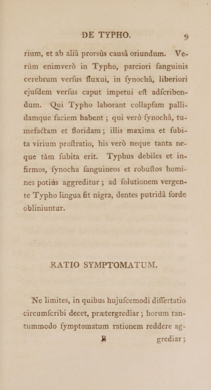 rium, et ab alia prorsus causa oriundum. Ve¬ rum enimverb in Typho, parciori fanguinis cerebrum verfus fluxui, in fynocha, liberiori ejufdem verfus caput impetui eft adfcriben- dum. ‘Qui Typho laborant collapfam palli- damque faciem habent; qui ver6 fynocha, tu- mefadlam et floridam; illis maxima et fubi- ta virium proflratio, his ver6 neque tanta ne¬ que t^m fubita erit. Typhus debiles et in¬ firmos, fynocha fanguineos et robuflos homi¬ nes potius aggreditur; ad folutionem vergen¬ te Typho lingua fit nigra, dentes putrida forde obliniuntur. RATIO SYMPTOMATUM. Ne limites, in quibus hujufcemodi dilTertatio circumfcribi decet, praetergrediar; horum tan¬ tummodo fymptomatum rationem reddere ag- R grediar;