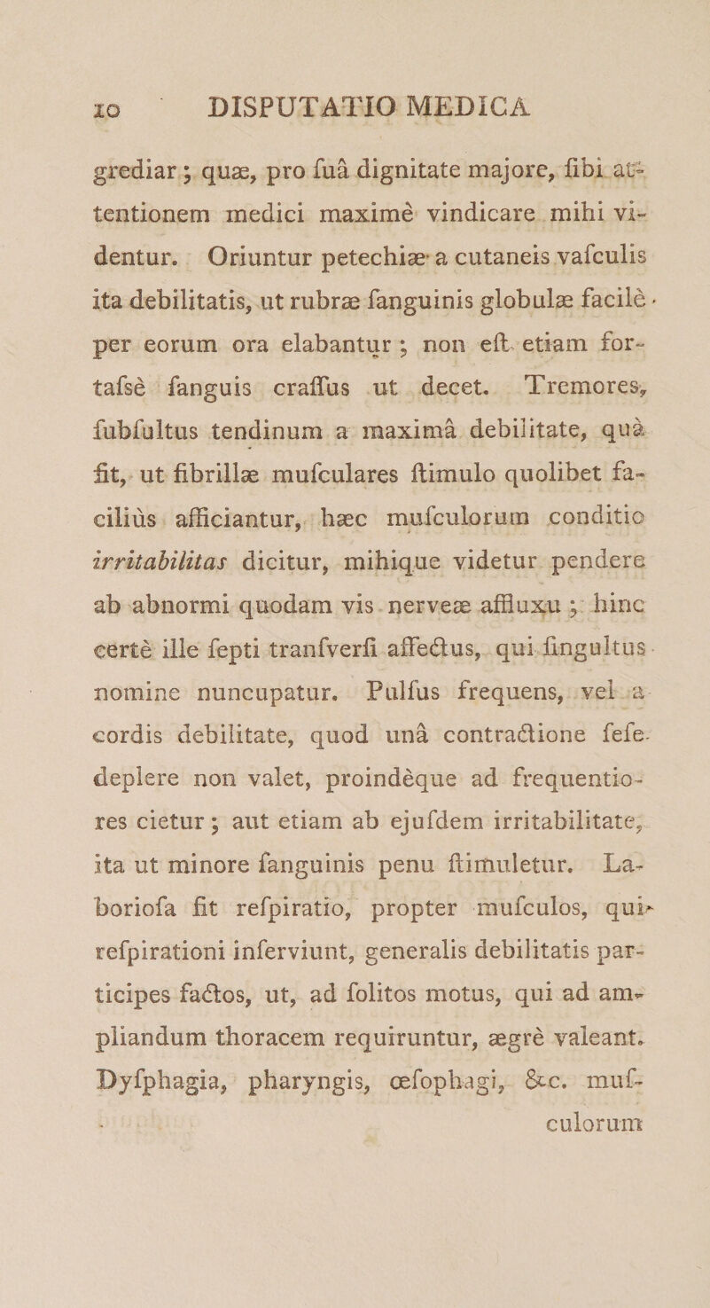 grediar; quae, pro fua dignitate majore, fibi at¬ tentionem medici maxime vindicare mihi vi¬ dentur. Oriuntur petechiae- a cutaneis vafculis ita debilitatis, ut rubrae fanguinis globulae facile * per eorum ora elabantur ; non eft, etiam for- tafse fanguis craffus ut decet. Tremores, fubfultus tendinum a maxima debilitate, qua fit, ut fibrillae mufculares ftimulo quolibet fa¬ cilius afficiantur,- haec mufculorum conditio irritabilitas dicitur, mihique videtur pendere ab abnormi quodam vis nerve^ affluxu hinc certe ille fepti tranfverfi affedus, qui fingultus nomine nuncupatur. Pulfus frequens, vel a cordis debilitate, quod una contradione fefe- deplere non valet, proindeque ad frequentio- res cietur; aut etiam ab ejufdem irritabilitate, ita ut minore fanguinis penu flimuletur. La- boriofa fit refpiratio, propter mufculos, quh refpirationi inferviunt, generalis debilitatis par¬ ticipes fados, ut, ad folitos motus, qui ad am¬ pliandum thoracem requiruntur, aegre valeant. Dyfphagia, pharyngis, oefophagi, &amp;c. muf- culorum