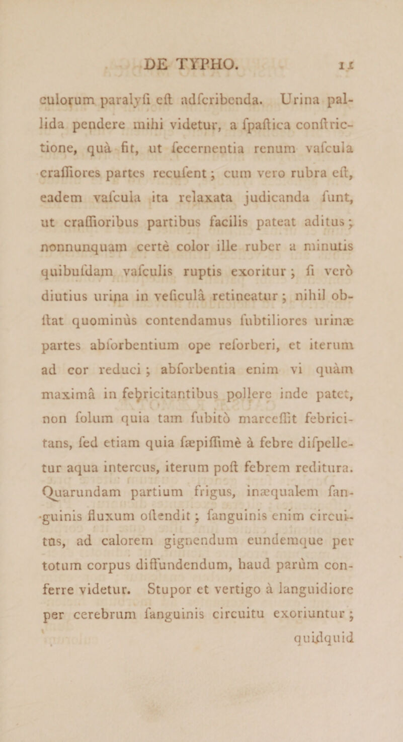 * • culorum paralyfi cfl adfcribcnda. Urina pal- lida pendere mihi videtur, a fpaftica conftric- tione, qua fit, ut fecernentia renum vafcula •cralliores partes recufent; cum vero rubra efi, eadem vafcula ita relaxata judicanda funt, ut craflioribus partibus facilis pateat aditus; ^ « nonnunquam certe color ille ruber a minutis quibufdam vafculis ruptis exoritur; fi vero diutius uripa in veficula retineatur; nihil ob- liat quominus contendamus fubtiliores urinae partes abforbentium ope reforberi, et iterum ad cor reduci ; abforbentia enim vi quam maxima in febricitantibus pollere inde patet, ^ * non folum quia tam fubito marcefiit febrici¬ tans, fed etiam quia faepiflime a febre difpelle- tur aqua intercus, iterum poft febrem reditura. ’ f Quarundam partium frigus, inaequalem fan- 'guinis fluxum oflendit; fanguinis enim circui- $ tus, ad calorem gignendum eundemque per totum corpus diffundendum, haud parum con¬ ferre videtur. Stupor et vertigo a languidiore per cerebrum fanguinis circuitu exoriuntur ; quulquid