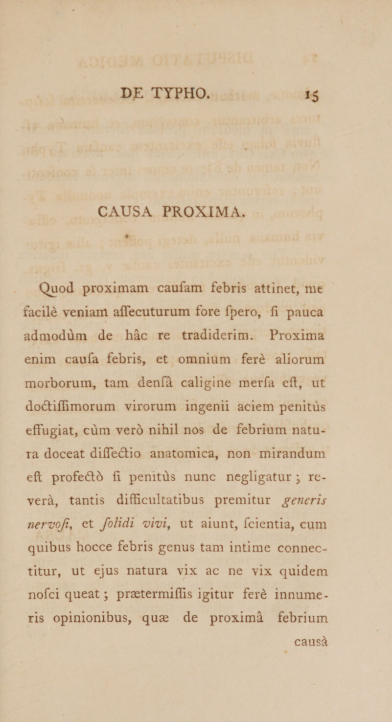 .4 J5 1 r r .1 ‘ • : * CAUSA PROXIMA. Quod proximam caufam febris attinet, mc facile veniam aflecuturum fore fpero, fi pauca admodum de hac re tradiderim. Proxima enim caufa febris, et omnium fere aliorum morborum, tam denfa caligine merfa eft, ut dodtiflimorum virorum ingenii aciem penitus effugiat, cum ver6 nihil nos de febrium natu¬ ra doceat diffedlio anatomica, non mirandum eft profedlb ft penitus nunc negligatur ; re- ver^, tantis difficultatibus premitur generis nervojt^ et /olidi vivi, ut aiunt, fcientia, cum quibus hocce febris genus tam intime connec- titur, ut ejus natura vix ac ne vix quidem nofei queat; prastermiffis igitur fere innume¬ ris opinionibus, quae de proxima febrium caus^