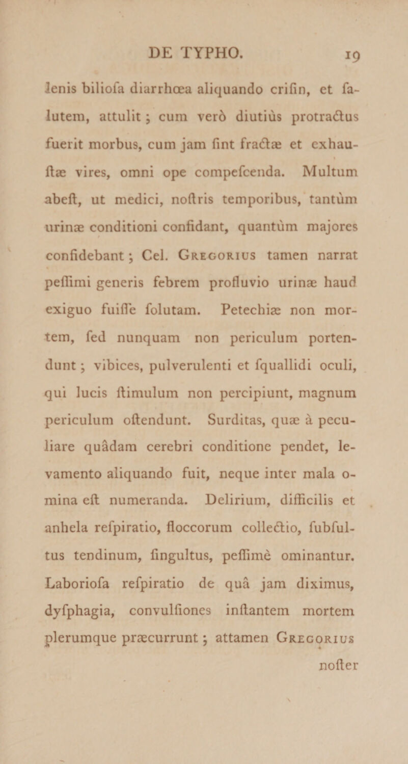 lenis biliofa diarrhoea aliquando crifin, et fa~ lutem, attulit; cum ver6 diutius protradtus fuerit morbus, cum jam fint frad^e et cxhau- t ftae vires, omni ope compcfcenda. Multum abeft, ut medici, nodris temporibus,* tantum urinae conditioni confidant, quantum majores confidebant; Cei. Gregorius tamen narrat peflimi generis febrem profluvio urinae haud exiguo fuilfe folutam. Petechiae non mor¬ tem, fed nunquam non periculum porten¬ dunt ; vibices, pulverulenti et fquallidi oculi, qui lucis ftimulum non percipiunt, magnum periculum oftendunt. Surditas, quae a pecu¬ liare quadam cerebri conditione pendet, le¬ vamento aliquando fuit, neque inter mala o- mina eft numeranda. Delirium, difficilis et anhela refpiratio, floccorum colledio, fubful- tus tendinum, fingultus, peffime ominantur. Laboriofa refpiratio de qua jam diximus, dyfphagia, convulliones inflantem mortem plerumque praecurrunt; attamen Gregorius noder