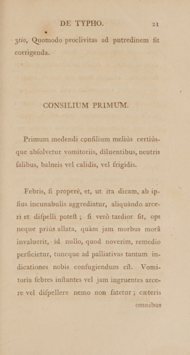 ' ^tio, Quomodo proclivitas ad putredinem fit corrigenda. CONSILIUM PRIMUM, Primum medendi confilium melius certius- que ablblvetur vomitoriis, diluentibus, neutris falibus, balneis vel calidis, vel frigidis. Febris, H propere, et, ut ita dicam, ab ip- lius incunabulis aggrediatur, aliquando arce¬ ri et difpelli poteft:; li verb tardior Iit, ops neque prius allata, quam jam morbus mora invaluerit, id nullo, quod noverim, remedio perficietur, tuncque ad palliativas tantum in¬ dicationes nobis confugiendum . eft. Vomi¬ toria febres inflantes vel jam ingruentes arce¬ re vel difpellere nemo non fatetur ; caeteris % omnibus