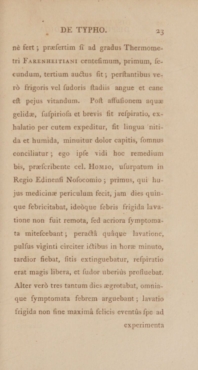 ^3 ne fert; praefertim fi ad gradus Thermome- tri Farenheitiani centefimum, primum, fe- « eundum, tertium audus fit; pcrftantibus ve- r6 frigoris vel fudoris ftadiis angue et cane eft pejus vitandum. Poft affufionem aquae gelidse, fufpiriofa et brevis fit relpiratio, ex¬ halatio per cutem expeditur, fit lingua 'niti¬ da et humida, minuitur dolor capitis, fomnus conciliatur; ego ipfe vidi hoc remedium bis, praefcribente cel. PIomio, ufurpatum in Regio Edinenfi Nofocomio ; primus, qui hu¬ jus medicinae periculum fecit, jam dies quin¬ que febricitabat, idebque febris frigida lava- * tione non fuit remota, fed acriora fymptoraa- ta mitefcebant; perada quaque lavatione, pulfus viginti circiter idibus in horae minuto, tardior fiebat, fitis extinguebatur, refpiratio erat magis libera, et fudor uberius profluebat. Alter verb tres tantum dies aegrotabat, omnia- que fymptomata febrem arguebant; lavatio frigida non fine maxima felicis eventus fpe ad experimenta