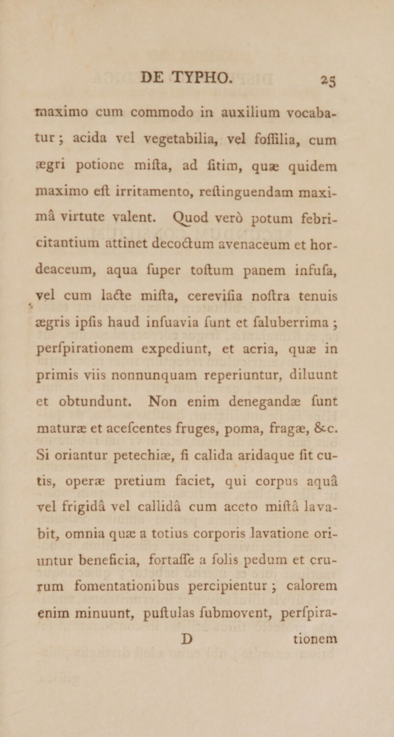 maximo cum commodo in auxilium vocaba¬ tur ; acida vel vegetabilia, vel folTilia, cum aegri potione mifla, ad fitim, quse quidem maximo efl irritamento, reftinguendam maxi¬ ma virtute valent. Quod ver6 potum febri- citantium attinet decodlum avenaceum et hor¬ deaceum, aqua fuper toftum panem infufa, vel cum la6le mifla, cerevifia noflra tenuis aegris ipfis haud infuavia funt et faluberrima ; perfpirationem expediunt, et acria, quae in primis viis nonnunquam reperiuntur, diluunt et obtundunt. Non enim denegandae funt maturae et acefcentes fruges, poma, fragae, &c. Si oriantur petechiae, fi calida aridaque fit cu¬ tis, operae pretium faciet, qui corpus aqua vel frigida vel callida cum aceto mifla lava¬ bit, omnia quae a totius corporis lavatione ori¬ untur beneficia, fortaffe a folis pedum et cru¬ rum fomentationibus percipientur ; calorem enim minuunt, puflulas fubmovent, perfpira- D tionem