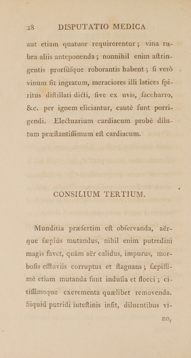 T aut etiam quatuor requirerentur; vina ru¬ bra aliis anteponenda; nonnihil enim aftrin- gentis prorfufqiie roborantis habent; li vero vinum Iit ingratum, meraciores illi latices fpi- ritus diflillati didli, live ex uvis, faccharro, &amp;c. per ignem eliciantur, caute funt porri¬ gendi. Eledluarium cardiacum probe dilu¬ tum prceftantiffimum eft cardiacum. / CONSILIUM TERTIUM. Munditia prae ferti m eft obfervanda, aer¬ que fepius mutandus, nihil enim putredini magis favet, quam aer calidus, impurus, mor- bolis effluviis corruptus et ftagnans; faepiffi- me etiam mutanda funt indufta et flocci ; ci- tiffimeque excrementa quaelibet removenda. Siquid putridi inteftinis iniit, diluentibus vi- no,