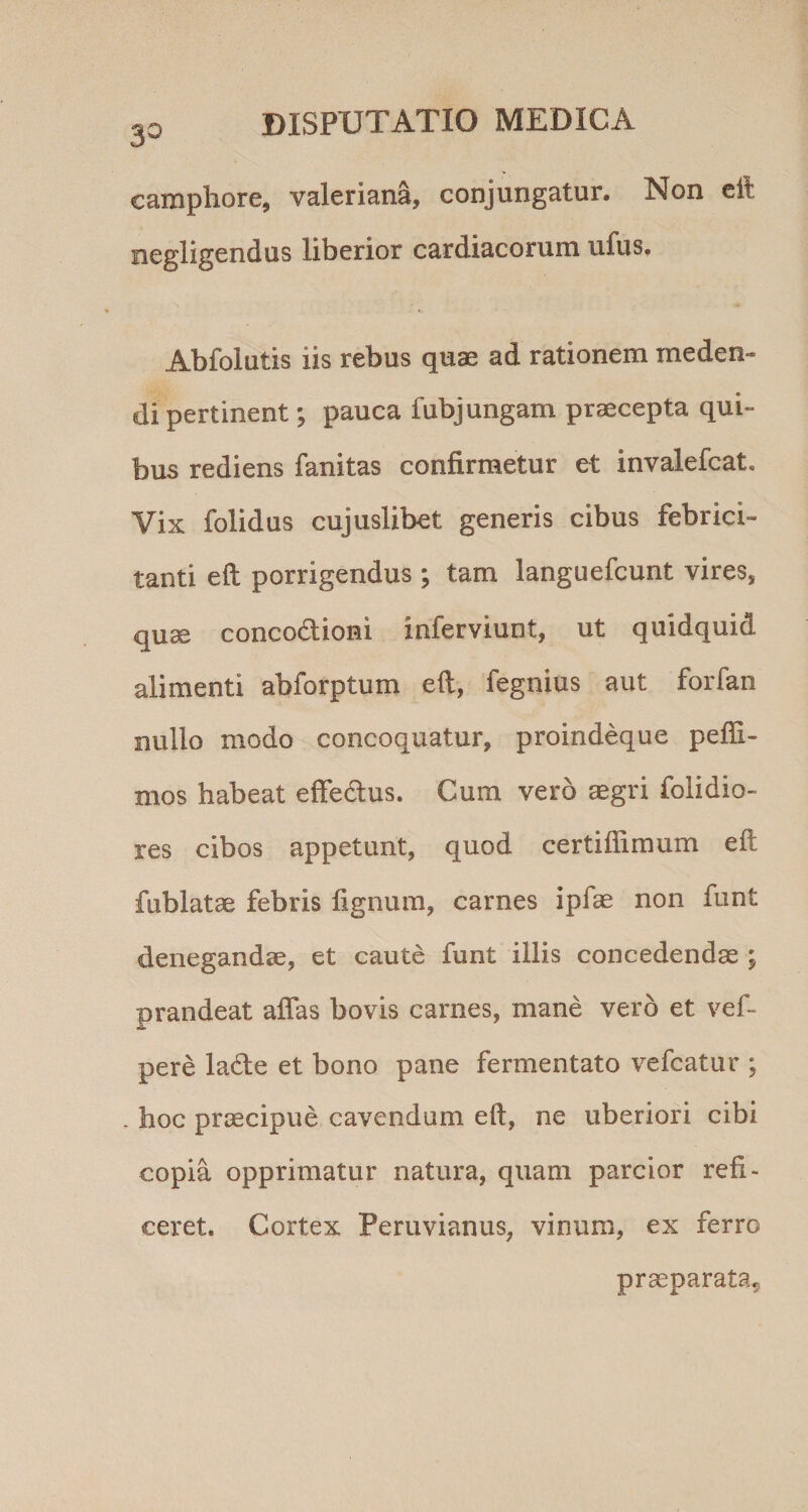 30 camphore, valeriana, conjungatur. Non cil negligcndus liberior cardiacorum ufus. Abfolutis iis rebus quae ad rationem meden¬ di pertinent ; pauca fubjungam praecepta qui¬ bus rediens fanitas confirmetur et invalefcat. Vix folidus cujuslibet generis cibus febrici¬ tanti eft porrigendus ; tam languefcunt vires, quae concodioni inferviunt, ut quidquid alimenti abforptum efl, fegnius aut forfan nullo modo concoquatur, proindeque peffi- mos habeat effedus. Cum vero aegri folidio- les cibos appetunt, quod certiffiraum eft fublatae febris lignum, carnes ipfae non funt denegandae, et caute funt illis concedendae ; prandeat aflas bovis carnes, mane vero et vef- pere lade et bono pane fermentato vefcatur ; - hoc praecipue cavendum eft, ne uberiori cibi copia opprimatur natura, quam parcior refi¬ ceret. Cortex Peruvianus, vinum, ex ferro praeparata^