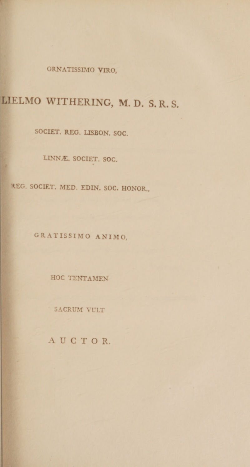 ornatissimo viro. ILIELMO WITHERING, M. D. S. R. S. SOCIET. REG. USBON. SOC. LINN^. SOCIET. SOC. &lt; REG. SOCIET. MED. EDIN. SOC. HONOR., GRATISSIMO ANIMO, HOC tentamen ' SACRUM VULT AUCTOR.