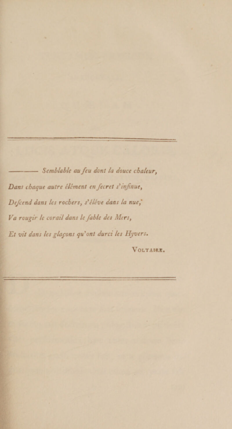 -Scmblable au feu dont /a douce cba/eur, i Dans cbaque autre elernent en fecret s^injinue, 1 De/cend dans les rocbers, s^Sleve dans la nue^ Va rougir le corail dans le fable des Mers, Et vit dans lesglafons qu*ont dures les Hyvers, ■ I VOLTAIRK.