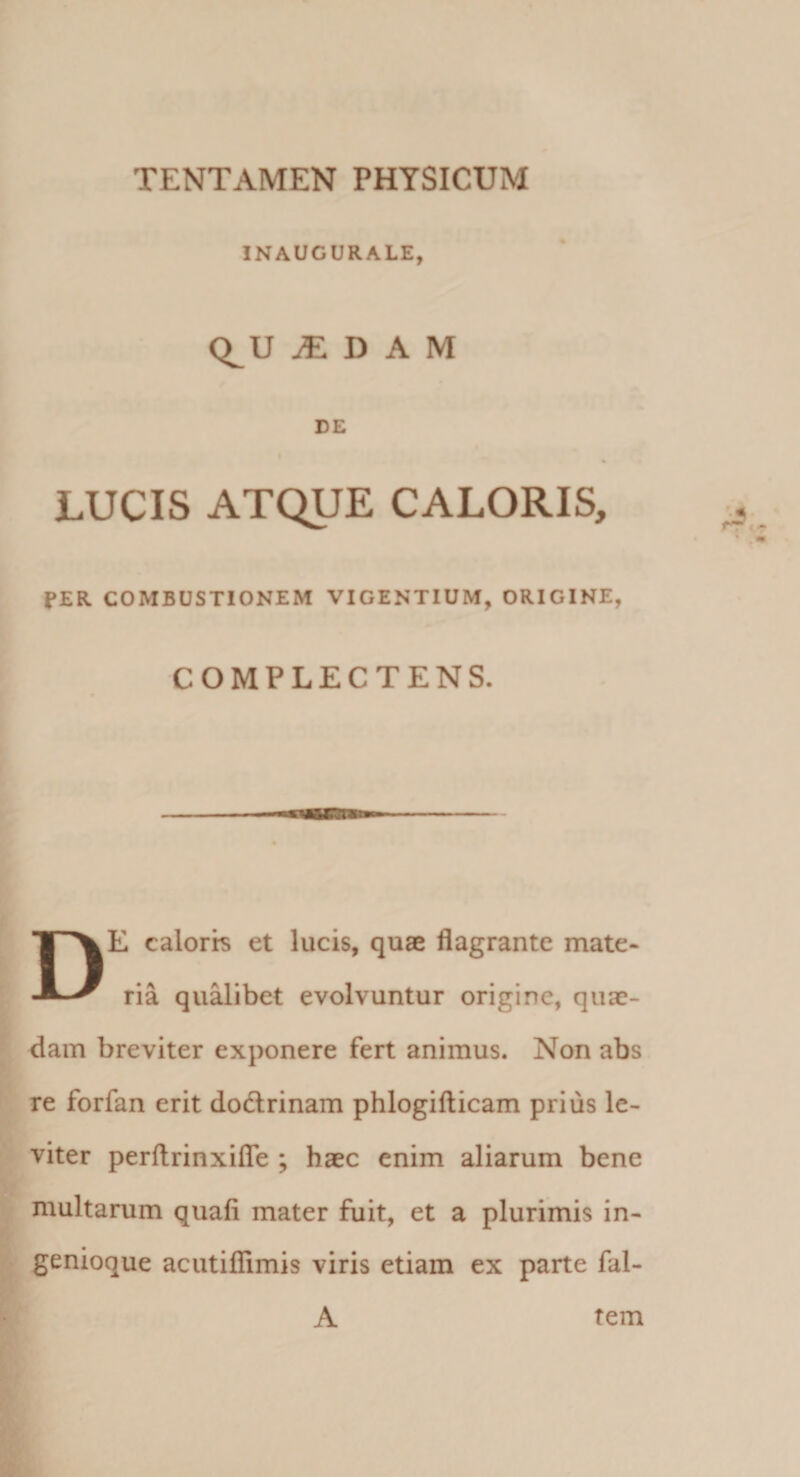 INAUGURALE, Q^U ^ D A M DE LUCIS ATQUE CALORIS, fER COMBUSTIONEM VIGENTIUM, ORIGINE, COMPLECTENS. De caloris et lucis, quae flagrante mate¬ ria qu^ibet evolvuntur origine, quae¬ dam breviter exponere fert animus. Non abs re forfan erit dodrinam phlogiflicam prius le¬ viter perflrinxiflTe ; haec enim aliarum bene multarum quafi mater fiiit, et a plurimis in¬ genioque acutiflimis viris etiam ex parte fal- A tem