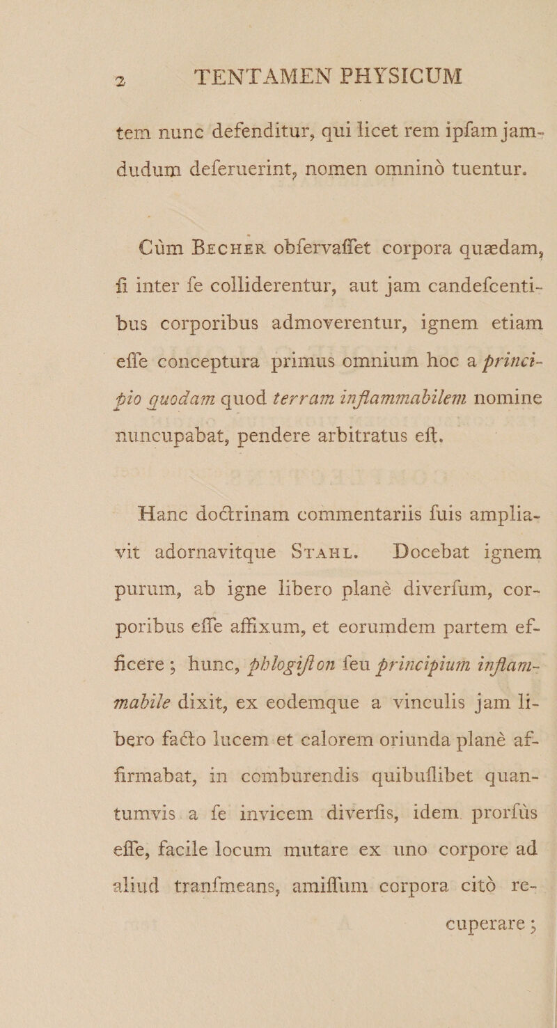 tem nunc defenditur, qui licet rem ipfam jam- dudum deferuerint;, nomen omnino tuentur. « Cum Becher obfervaffet corpora quaedam, fi inter fe colliderentur, aut jam candefcenti- bus corporibus admoverentur, ignem etiam elTe conceptura primus omnium hoc a princi¬ pio puodam quod terram injiammahilem nomine nuncupabat, pendere arbitratus eft. Hanc doctrinam commentariis fuis amplia¬ vit adornavitque Stahl. Docebat ignem purum, ab igne libero plane diverfum, cor¬ poribus elTe affixum, et eorumdem partem ef¬ ficere ; hunc, phlogijion principium inflam- mahile dixit, ex eodemque a vinculis jam li¬ bero fafto lucem et calorem oriunda plane af¬ firmabat, in comburendis quibuilibet quan¬ tumvis a fe invicem diverfis, idem prorfus efle, facile locum mutare ex uno corpore ad aliud tranfmeans, amiffum corpora cito re¬ cuperare y