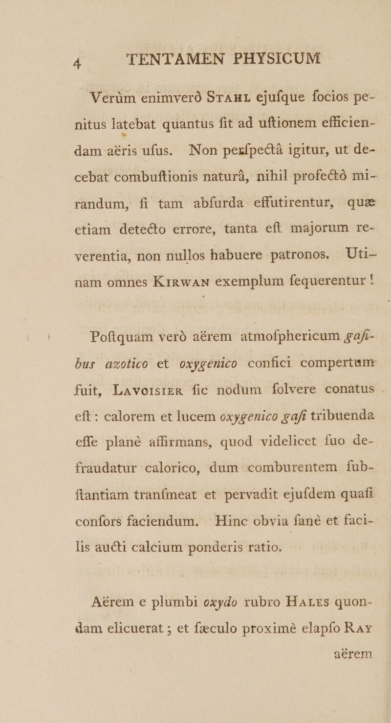 Verum enimvero Stahl ejufque focios pe¬ nitus latebat quantus fit ad ultionem efficien¬ dam aeris ufus. Non peidpeda igitur, ut de¬ cebat combuftionis natura, nihil profedto mi¬ randum, fi tam abfurda effutirentur, qua^ etiam dete6to errore, tanta efi majorum re¬ verentia, non nullos habuere patronos. Uti— nam omnes Kirwan exemplum fequerentur ! t' Poftquam vero aerem atmofphericum gafi- htis azotico et oxygenico confici compertum fuit, Lavoisier fic nodum folvere conatus efi : calorem et lucem oxygenico gaji tribuenda efle plane affirmans, quod videlicet fuo de¬ fraudatur calorico, dum comburentem fub- fiantiam tranfmeat et pervadit ejufdem quafi confors faciendum. Hinc obvia fane et faci¬ lis amfii calcium ponderis ratio. Aerem e plumbi oxydo rubro Hales quon¬ dam elicuerat j et fieculo proxime elapfo Ray aerem.