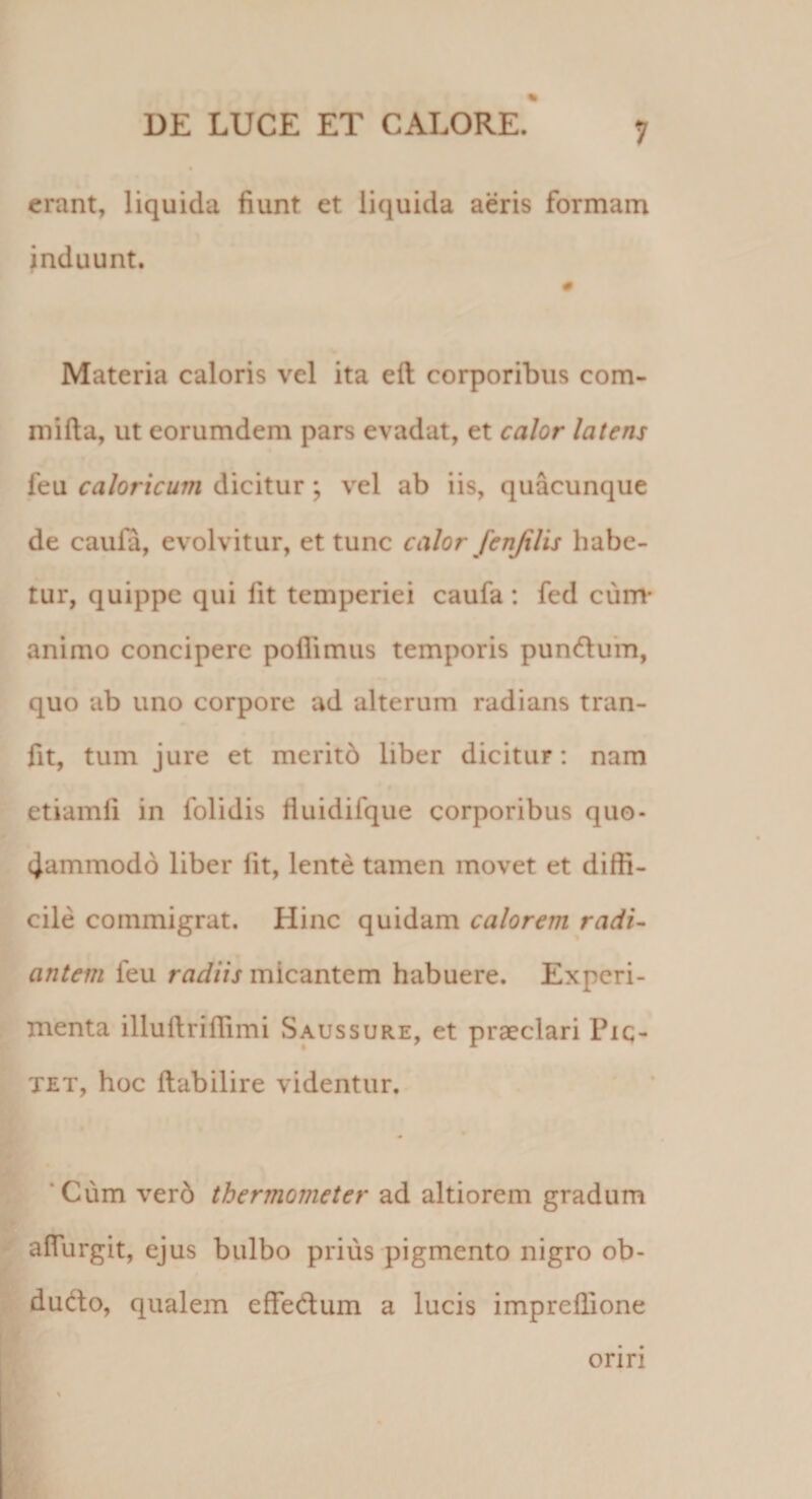 erant, liquida fiunt et liquida aeris formam Induunt. « Materia caloris vel ita eft corporibus com- luifta, ut eorumdem pars evadat, et calor latens feu caloricum dicitur; vel ab iis, quacunque de caula, evolvitur, et tunc calor fenjilis habe¬ tur, quippe qui fit temperiei caufa : fed cum* animo concipere poflimus temporis pun6lu*m, quo ab uno corpore ad alterum radians tran- fit, tum jure et meritd liber dicitur: nam etiamli in folidis liuidifque corporibus quo- 4ammod6 liber iit, lente tamen movet et diffi¬ cile commigrat. Hinc quidam calorem radi¬ antem feu micantem habuere. Experi¬ menta illuilriffimi Saussure, et praeclari Pic- TET, hoc ilabilire videntur, ‘Cum ver6 thermometer ad altiorem gradum alTurgit, ejus bulbo prius pigmento nigro ob- dudo, qualem effedum a lucis impreilione orin