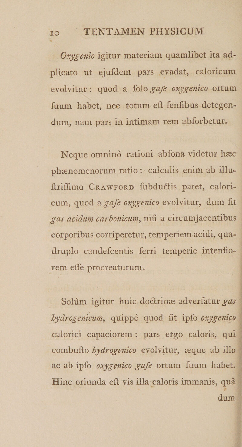 Oxygenio igitur materiam quamlibet ita ad- plicato ut ejufdem pars evadat, caloricum evolvitur: quod a folo gafe oxygenico ortum fuum habet, nec totum eft fenfibus detegen¬ dum, nam pars in intimam rem abforbetur. Neque omnino rationi abfona videtur hasc phaenomenorum ratio*.' calculis enim ab illu- llriffimo Crawford fubdudlis patet, calori¬ cum, quod a gafe oxygenico evolvitur, dum fit gas acidum carhonicum, nili a circumjacentibus corporibus corriperetur, temperiem acidi, qua¬ druplo candefcentis ferri temperie intenfio- rem elTe procreaturum. Solum igitur huic do6lrinae adverfatur gc^s hydrogenicum, quippe quod fit ipfo oxygenico calorici capaciorem: pars ergo caloris, qui combuflo hydrogenico evolvitur, aeque ab illo ac ab ipfo oxygenico gafe ortum fuum habet. Hinc oriunda eft vis illa caloris immanis, qua dum