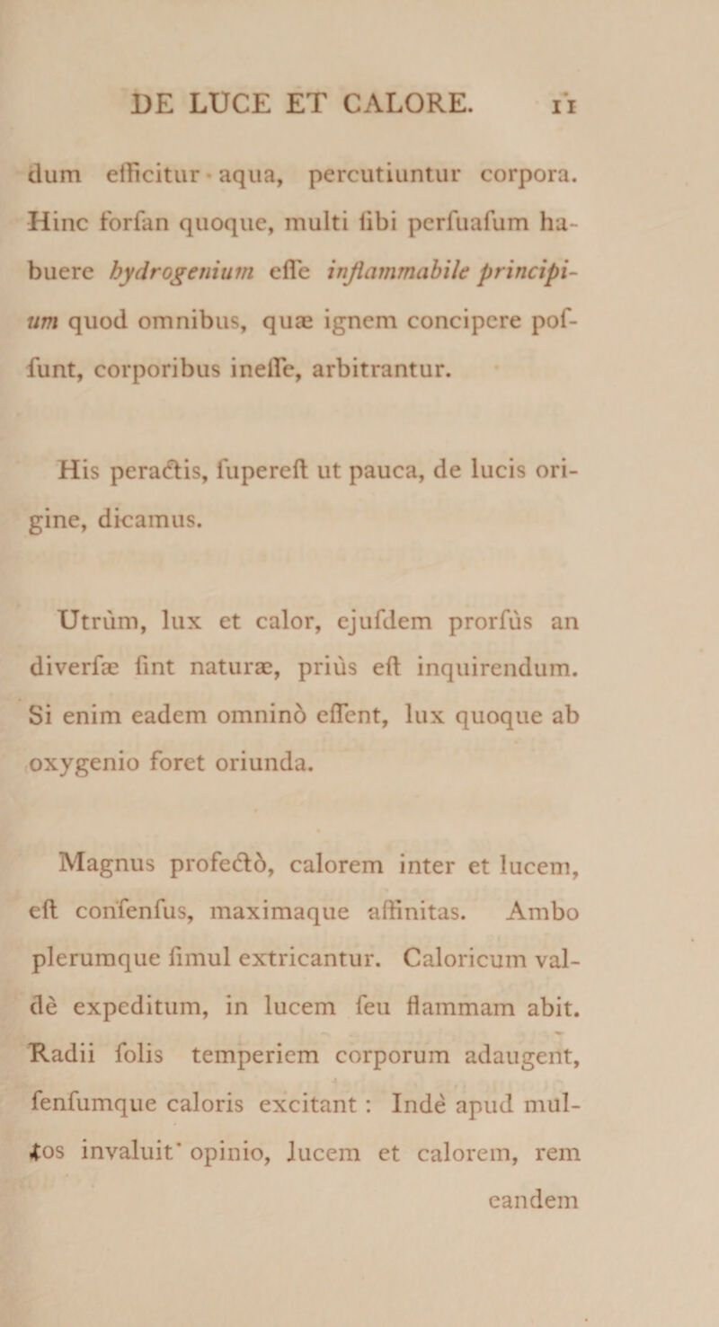 dum elTicitur • aqua, percutiuntur corpora. Hinc forfan quoque, multi libi pcrfuafum ha¬ buere bydrogenium elTe injiammabile principi¬ um quod omnibus, quae ignem concipere pof- funt, corporibus ineire, arbitrantur. His peracflis, fupereft ut pauca, de lucis ori¬ gine, dicamus. Utrum, lux et calor, cjufdem prorfus an diverfae lint naturae, prius eft inquirendum. Si enim eadem omninb efTent, lux quoque ab (Oxygenio foret oriunda. Magnus profedlb, calorem inter et lucem, * eft confenfus, maximaque affinitas. Ambo plerumque limul extricantur. Caloricum val¬ de expeditum, in lucem feu flammam abit. Radii folis temperiem corporum adaugent, fenfumque caloris excitant: Inde apud mul¬ los invaluit’ opinio, lucem et calorem, rem ^ eandem