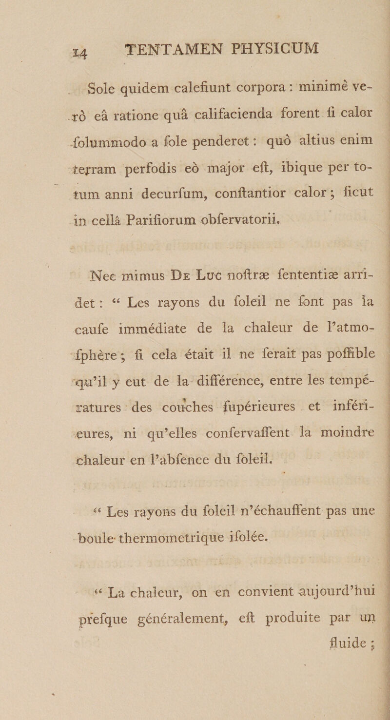 Sole quidem calefiunt corpora : minime ve¬ xo ea ratione qua califacienda forent li calor -folummodo a fole penderet: quo altius enim tejrram perfodis eo major eft, ibique per to¬ tum anni decurfum, conflantior calor; ficut in cella Pariliorum obfervatorii. Nec mimus De Luc noftrae fententias arri¬ det : “ Les rayons du foleil ne font pas Ia caufe immediate de la chaleur de Fatmo- fphere; fi cela etait il ne ferait pas poffible q.u’il y eut de la difference, entre les tempe- ratures des couches fuperieures et inferi- eures, ni qu’elles confervaffent la moindre chaleur en Fabfence du foleil. Les rayons du foleil n’echauffent pas une boule* thermometrique ifolee. La chaleur, on en convient aujourd’hui pfefque generalement, efl produite par mi fluide ;