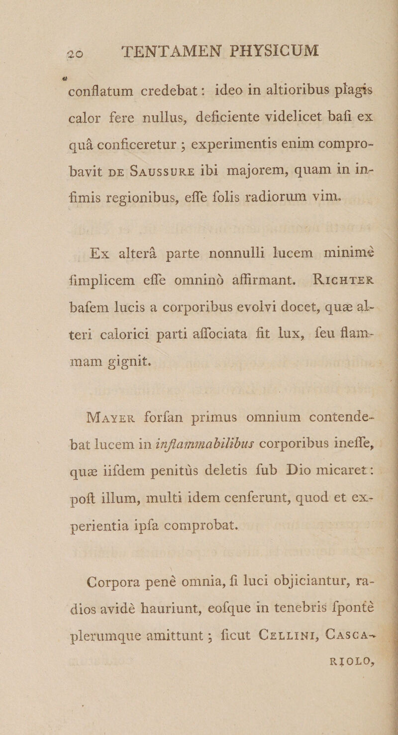 conflatum credebat: ideo in altioribus plagis calor fere nullus, deficiente videlicet bafi ex qua conficeretur ; experimentis enim compro¬ bavit DE Saussure ibi majorem, quam in in^ fimis regionibus, eflfe folis radiormn vim. Ex altera parte nonnulli lucem minime fimplicem eflTe omnino affirmant. Righter bafem lucis a corporibus evolvi docet, quae al¬ teri calorici parti aflTociata fit lux, feu flam¬ mam gignit. May ER forfan primus omnium contende¬ bat lucem in injiammahilibiis corporibus ineflTe, quae iifdem penitus deletis fub Dio micaret: poli illum, multi idem cenferunt, quod et ex¬ perientia ipfa comprobat. Corpora pene omnia, fi luci objiciantur, ra¬ dios avide hauriunt, eofque in tenebris fponte plerumque amittunt j ficut Cellini, Casca- RIOLO,