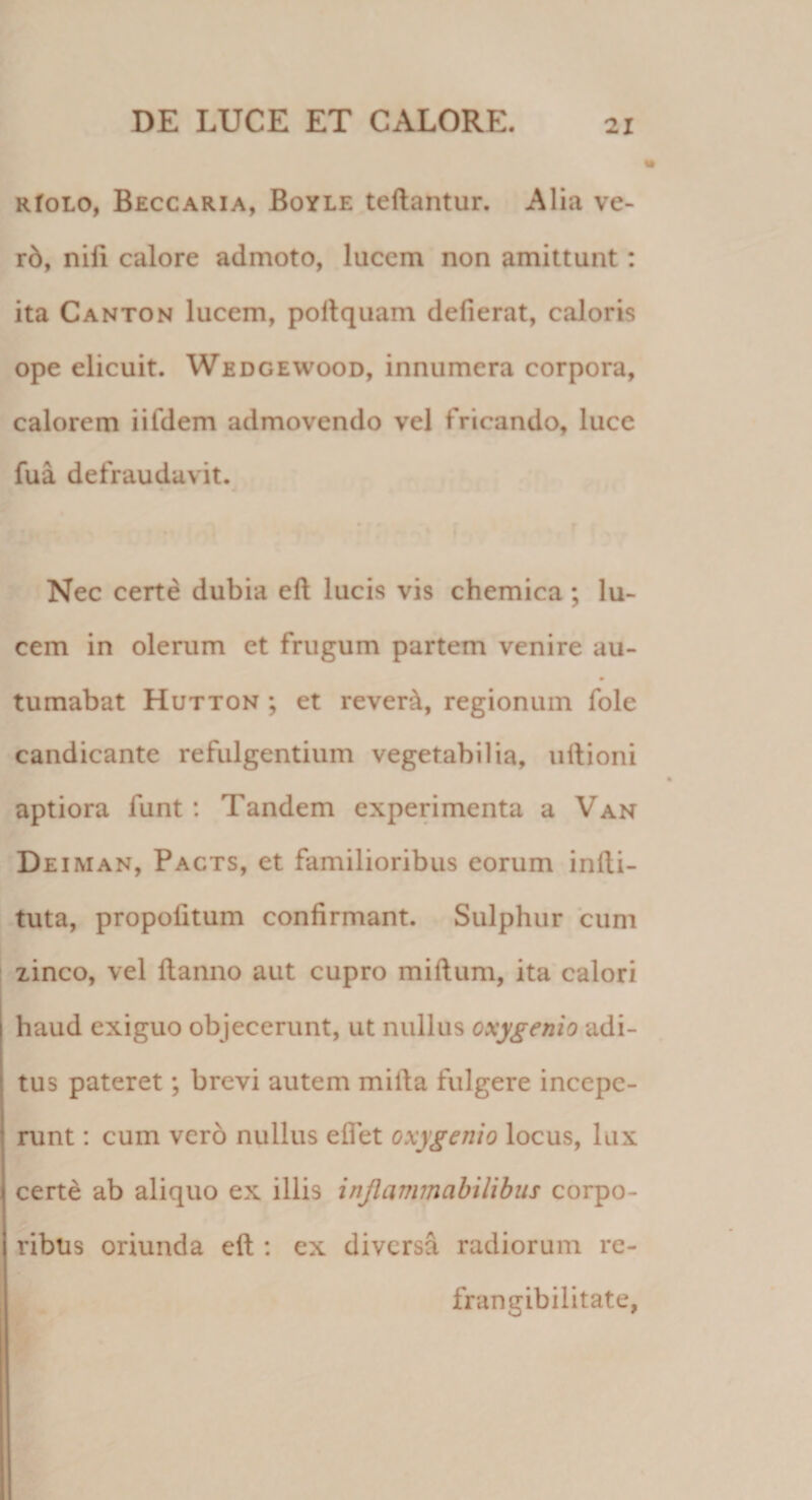 RfoLO, Beccaria, Boyle teftantur. Alia ve- r6, nili calore admoto, lucem non amittunt: ita Canton lucem, pollquam delierat, caloris ope elicuit. Wedgewood, innumera corpora, calorem iifdem admovendo vel fricando, luce fua defraudavit. Nec certe dubia ell lucis vis chemica ; lu¬ cem in olerum et frugum partem venire au- tumabat Hutton ; et rever^, regionum fole candicante refulgentium vegetabilia, uftioni aptiora funt : Tandem experimenta a Van Deiman, Pacts, et familioribus eorum inlli- tuta, propolitum confirmant. Sulphur cum zinco, vel Hanno aut cupro milium, ita calori haud exiguo objecerunt, ut nullus oxygemo adi¬ tus pateret; brevi autem milia fulgere incepe¬ runt : cum vero nullus eflet oxygemo locus, lux certe ab aliquo ex illis injlanmabilibiis corpo¬ ribus oriunda ell: ex diversa radiorum re- frangibilitate,