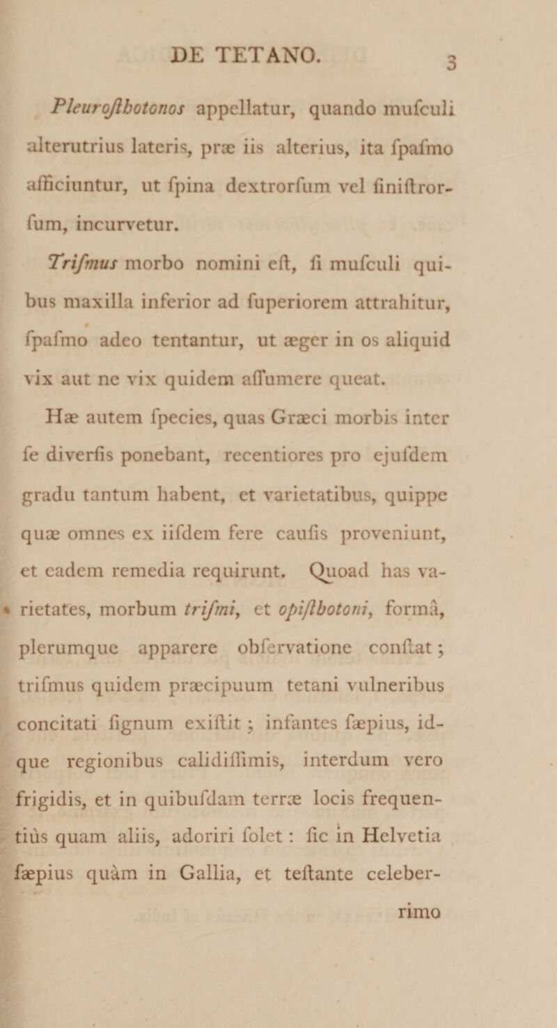 3 Pleurojlbotonos appellatur, quando mufculi alterutrius lateris, prae iis alterius, ita fpafmo afficiuntur, ut fpina dextrorfum vel finiftror- fum, incurvetur. Trifmus morbo nomini eft, fi mufculi qui¬ bus maxilla inferior ad fuperiorem attrahitur, # fpafmo adeo tentantur, ut aeger in os aliquid vix aut nc vix quidem affumere queat. Hae autem fpecies, quas Graeci morbis inter fe diverfis ponebant, recentiores pro ejufdem gradu tantum habent, et varietatibus, quippe quae omnes ex iifdem fere caulis proveniunt, et eadem remedia requirunt. Quoad has va¬ rietates, morbum trifrni, et opiflbotoni, forma, plerumque apparere obfervatione confiat; trifmus quidem praecipuum tetani vulneribus concitati lignum exiftit ; infantes faepius, id- que regionibus calidillimis, interdum vero frigidis, et in quibufdam terree locis frequen¬ tius quam aliis, adoriri folet: fic in Helvetia faepius quam in Gallia, et teftante celeber¬ rimo