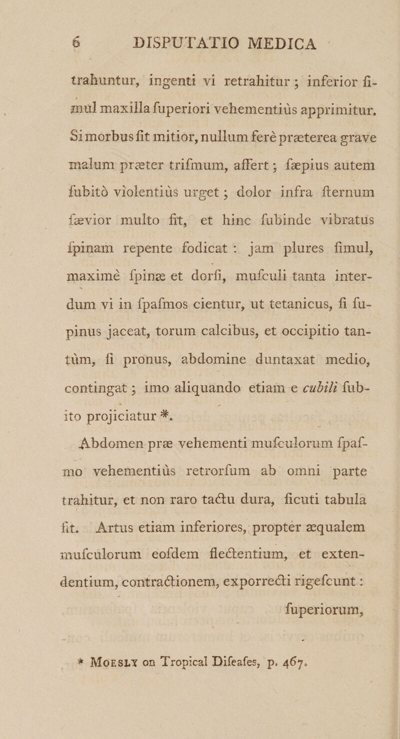 trahuntur, ingenti vi retrahitur ; inferior fi- mul maxilla fuperiori vehementius apprimitur. Si morbus lit mitior, nullum fere praeterea grave malum praeter trifmum, affert; faepius autem fubito violentius urget; dolor infra fternum fas vior multo fit, et hinc fubinde vibratus Ipinam repente fodicat : jam plures fimul, maxime fpinae et dorfi, mufculi tanta inter- • % dum vi in fpafmos cientur, ut tetanicus, fi lu¬ pinus jaceat, torum calcibus, et occipitio tan¬ tum, fi pronus, abdomine duntaxat medio, contingat; imo aliquando etiam e cubili fub¬ ito projiciatur Abdomen prae vehementi mufculorum fpaf- mo vehementius retrorfum ab omni parte trahitur, et non raro tadu dura, ficuti tabula fit. Artus etiam inferiores, propter aequalem mufculorum eofdem dedentium, et exten¬ dentium, contradionem, exporredi rigefcunt: fuperiorum, * Moesly on Tropical Difeafes, p, $6j3