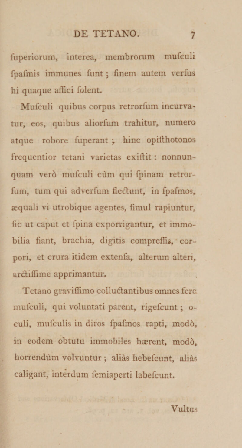 fuperiorum, interea, membrorum mulculi fpafmis immunes funt; finem autem verfus hi quaque affici folent. Mufculi quibus corpus retrorfum incurva¬ tur, eos, quibus aliorfum trahitur, numero atque robore fuperant *, hinc opifthotonos frequentior tetani varietas exiftit : nonnun- quam verd mufculi cum qui fpinam retror- fum, tum qui adverfum flebunt, in fpafmos, aequali vi utrobique agentes, fimul rapiuntur, fic ut caput et fpina exporrigantur, et immo¬ bilia fiant, brachia, digitis compreffis, cor¬ pori, et crura itidem extenfa, alterum alteri, ar&amp;iflime apprimantur. Tetano gravi {fimo colludlantibus omnes fere mufculi, qui voluntati parent, rigefeunt; o- culi, mufculis in diros fpafmos rapti, modo, in eodem obtutu immobiles haerent, modd, horrendum volvuntur ; alias hebefeunt, alias caligant, interdum femiaperti labefeunt. Vultus