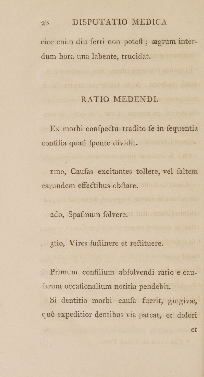 cior enim diu ferri non poteff; aegrum inter¬ dum hora una labente, trucidat. RATIO MEDENDI. Ex morbi confpectu tradito fe in fequentia coniilia quali fponte dividit. imo, Caufas excitantes tollere, vel faltem earundem effectibus obftare. 2do, Spafmum folvere. 3tio, Vires fuftinere et reftituere. Primum conlilium abfolvendi ratio e cau¬ larum occafionalium notitia pendebit. Si dentitio morbi caufa fuerit, gingivas, quo expeditior dentibus via pateat, et dolori et