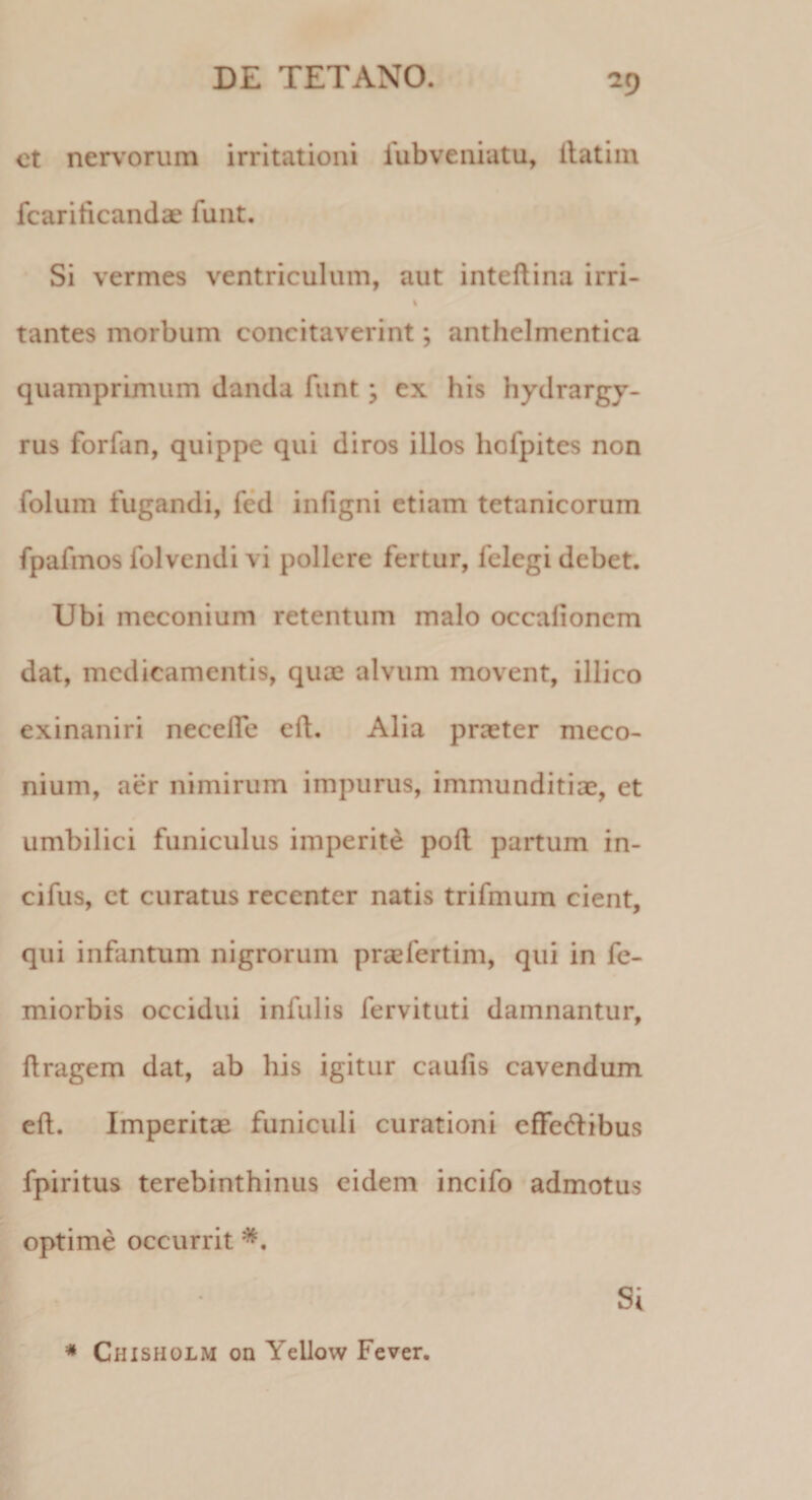 et nervorum irritationi fubveniatu, ilatim fcariticanda1 funt. Si vermes ventriculum, aut inteftina irri- % tantes morbum concitaverint; anthelmentica quamprimum danda funt ; ex his hydrargy- rus forfan, quippe qui diros illos hofpites non folum fugandi, fed infigni etiam tetanicorum fpafmos folvendi vi pollere fertur, felegi debet. Ubi meconium retentum malo occalioncm dat, medicamentis, quae alvum movent, illico exinaniri neceffe eft. Alia praeter meco¬ nium, aer nimirum impurus, immunditiae, et umbilici funiculus imperite poft partum in- cifus, et curatus recenter natis trifmum cient, qui infantum nigrorum praefertim, qui in fe- miorbis occidui infulis fervituti damnantur, ftragem dat, ab his igitur caulis cavendum eft. Imperitae funiculi curationi cffetftibus fpiritus terebinthinus eidem incifo admotus optime occurrit *. , si * Chisholm on Yellow Fever.