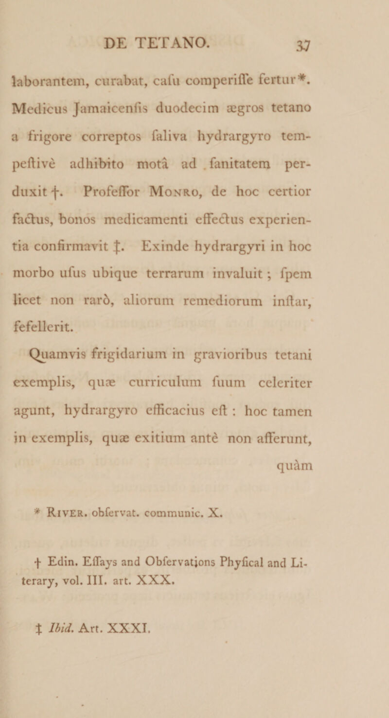 laborantem, curabat, cafu comperifie fertur*. Medicus Jamaicenlis duodecim aegros tetano a frigore correptos faliva hydrargyro tem- peftive adhibito mota ad , fanitatem per¬ duxit f. ProfefTor Monro, de hoc certior factus, bonos medicamenti effectus experien¬ tia confirmavit Exinde hydrargyri in hoc morbo ufus ubique terrarum invaluit; fpem licet non rard, aliorum remediorum inltar, fefellerit. Quamvis frigidarium in gravioribus tetani exemplis, quae curriculum fuum celeriter agunt, hydrargyro efficacius eft : hoc tamen in exemplis, quae exitium ante non afferunt, qu&amp;m * River, obfervat. communic. X. f Edin. Eflays and Obfervatjons Phyfical and Li- terary, vol. III. art. XXX. t Ibid. Art. XXXI.