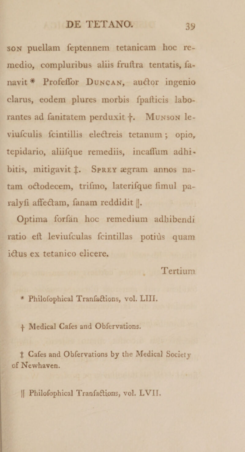 son puellam feptennem tetanicam hoc re¬ medio, compluribus aliis fruftra tentatis, fa- navit * Profeflbr Duncan, aiuflor ingenio clarus, eodem plures morbis fpaiticis labo¬ rantes ad fanitatem perduxit f. Munson le- viufculis fcintillis ele&amp;reis tetanum; opio, tepidario, aliifque remediis, incaflum adhi¬ bitis, mitigavit J. Sprzy aegram annos na¬ tam odlodecem, trifmo, laterifque iimul pa- ralyli affedtam, fanam reddidit ||. Optima forfan hoc remedium adhibendi ratio eft leviufculas fcintillas potius quam i&amp;us ex tetanico elicere. Tertium * Philofophical Tranfa&amp;ions, vol. LIII. f Medical Cafes and Obfervations. % Cafes and Obfervations by the Medical Society of Newhaven. Philofophical TranfafUons, vol. LVII.