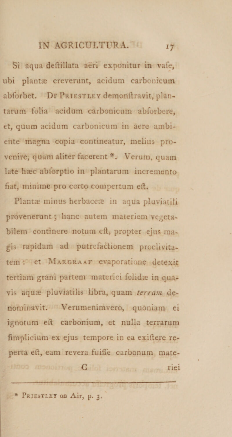 ^7* Si aqua deftillata aeri exponitur in vafe, ubi plantx creverunt^ acidum carbonicum abforbet. Dr Priestley dcmonftravit, plan¬ tarum folia acidum carbonicum abforbere, et, quum acidum carbonicum in aere ambi¬ ente magna copia contineatur, melius pro¬ venire, quam aliter facerent Verum, quam late-hsec abforptio in plantarum incremento fiat, minime pro certo compertum eft. Plantae minus herbaceae in aqiia pluviatili provenerunt; hanc autem materiem vegeta¬ bilem continere notum eft, propter ejus ma¬ gis rapidam ad putrefadlionem proclivita¬ tem ; et MaRcraaf evaporatione-detexit tertiam grani partem materiei folidsc in qua¬ vis aquae pluviatilis libra,- quam terram de¬ nominavit. ■ Verumenimvero, quoniam ei ignotum eft carbonium, ct nulla terrarum limplicium ex ejus tempore in ea exiftere re- \ * perca eft, eam revera fuifle carbonum mate- #ii C riei • * » * Priestlet on Air, p. 3.