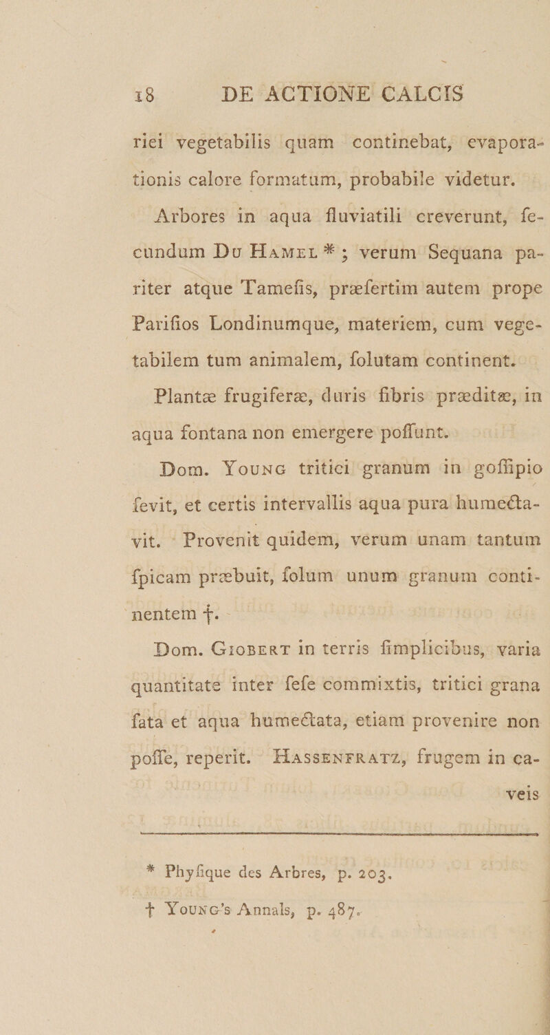 riei vegetabilis quam continebat, evapora¬ tionis calore formatam, probabile videtur. Arbores in aqua fluviatili creverunt, fe¬ cundum Du Hamel * ; verum Sequana pa¬ riter atque Tamefis, praefertim autem prope Parifios Londinumque, materiem, cum vege¬ tabilem tum animalem, folutam continent. Planta frugiferae, duris fibris prceditge, in aqua fontana non emergere pofTunt. Dora. Young tritici granum in goffipio fevit, et certis intervallis aqua pura huraeda- vit. Provenit quidem, verum unam tantum fpicam prrabuit, folum unum granum conti¬ nentem f. ' Dom. GiOBERT in terris fimplicibus, varia quantitate inter fefe commixtis, tritici grana fata et aqua humedlata, etiam provenire non pofie, reperit. Hassenfratz, frugem in ca¬ veis * Phjlique des Arbres, p. 203. t youNG-’s Annals, p. 487.