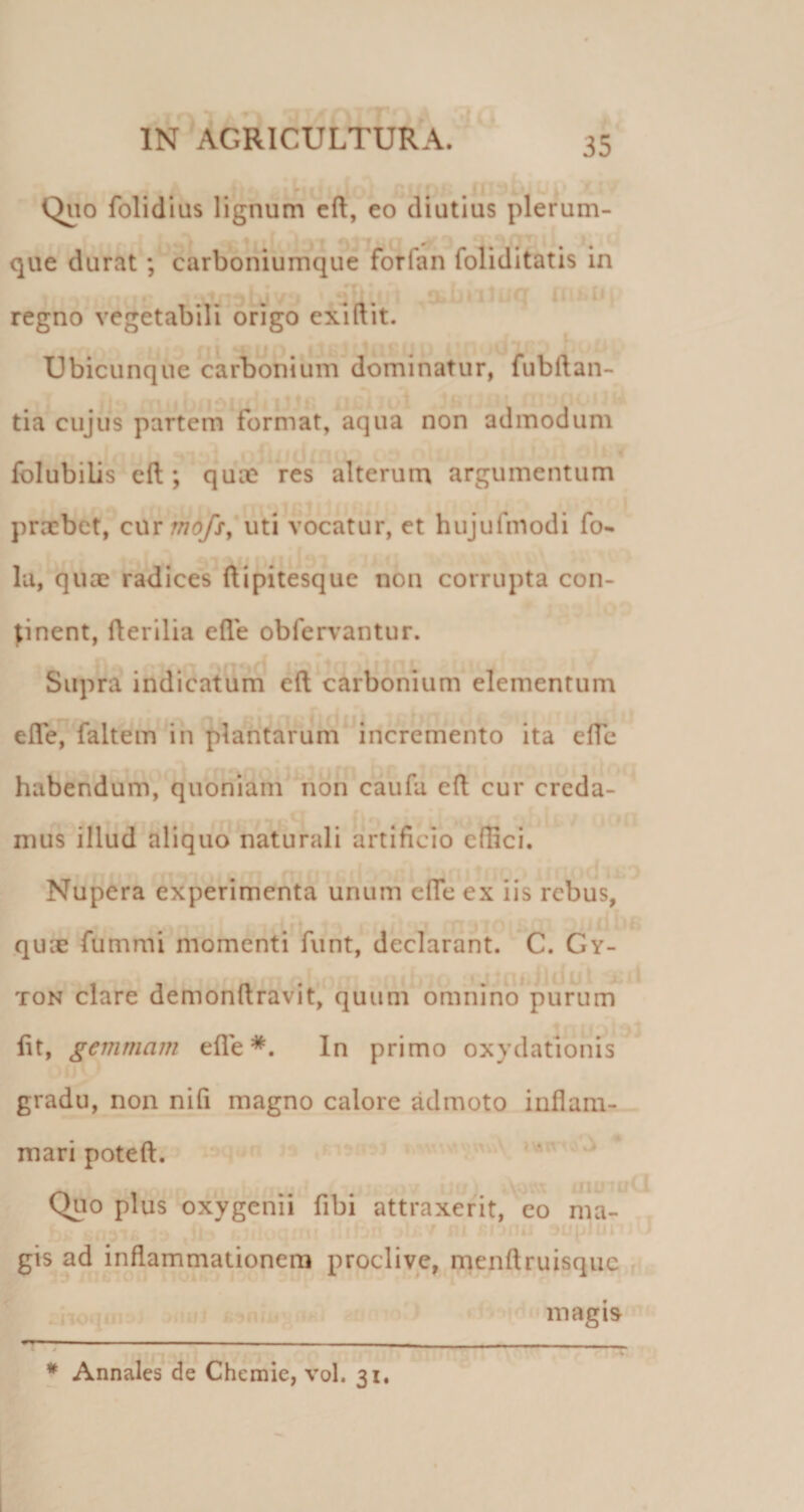 Quo folidius lignum cft, eo diutius plerum- que durat; carboniumque forfan foliditatis in T • ; ^ ‘ ^ I . » 1 -■ ii regno vegetabili origo exlftit. Ubicunque carbonium dominatur, fubftan- tia cujus partem format, aqua non admodum fblubilis eft ; quce res alterum argumentum praebet, cnr mofsy uti vocatur, et hujufmodi fo- Iu, quae radices ftipitesque non corrupta con¬ cinent, fterilia ede obferv^antur. Supra indicatum eft carbonium elementum , i. . r efle, faltem^in plantarum incremento ita efle habendum, quoniam ^ion caufa eft cur creda¬ mus illud aliquo naturali artificio effici. Nupera experimenta unum efle ex iis rebus, quse fummi momenti funt, declarant. C. Gy- TON clare demonftravit,^ quum omnino* *purum fit, gemmam efle In primo oxydationis gradu, non nifi magno calore admoto inflam-_ mari poteft. Quo plus oxygenii fibi attraxerit, eo ma- I ;u: ‘ J, il' gis ad inflammationem proclive, nrienftruisque . . I— - - — - - - r 4 * Annales de Chemie, vol. 31, magis