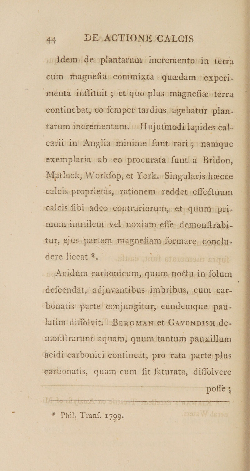 44 DE ACTIONE CALCIS Idem de plantaram incremento in terra cum magnefia commixta quasdam experi¬ menta inftituit ; et quo plus magnefiae terra continebat, eo femper tardius agebatur plan¬ tarum incrementum. Hujufmodi lapides cal¬ carii in Anglia minime fiint rari; namque exemplaria ab eo procurata funt a Bridon, Matlock, Workfop, et York. Singularis hascce calcis proprietas, rationem reddet effedluum calcis libi adeo contrariorum, et quum pri¬ mum inutilem vel noxiam elTe demonftrabi- tur, ejus partem magnefiam formare conclu¬ dere liceat Acidum carbonicum, quum nodlu in folum defcendat, adjuvantibus imbribus, cum car- bonatis parte conjungitur, eundemque pau- latim dilToivit. Bergman et Cavendish de- mondrarunt aquam, quum tantum pauxillum I acidi carbonici contineat, pro rata parte plus | carbonatis, quam cum fit faturata, didblvere I pofTe i I I * Phil. Tranf. 1799. ^ 'V i I