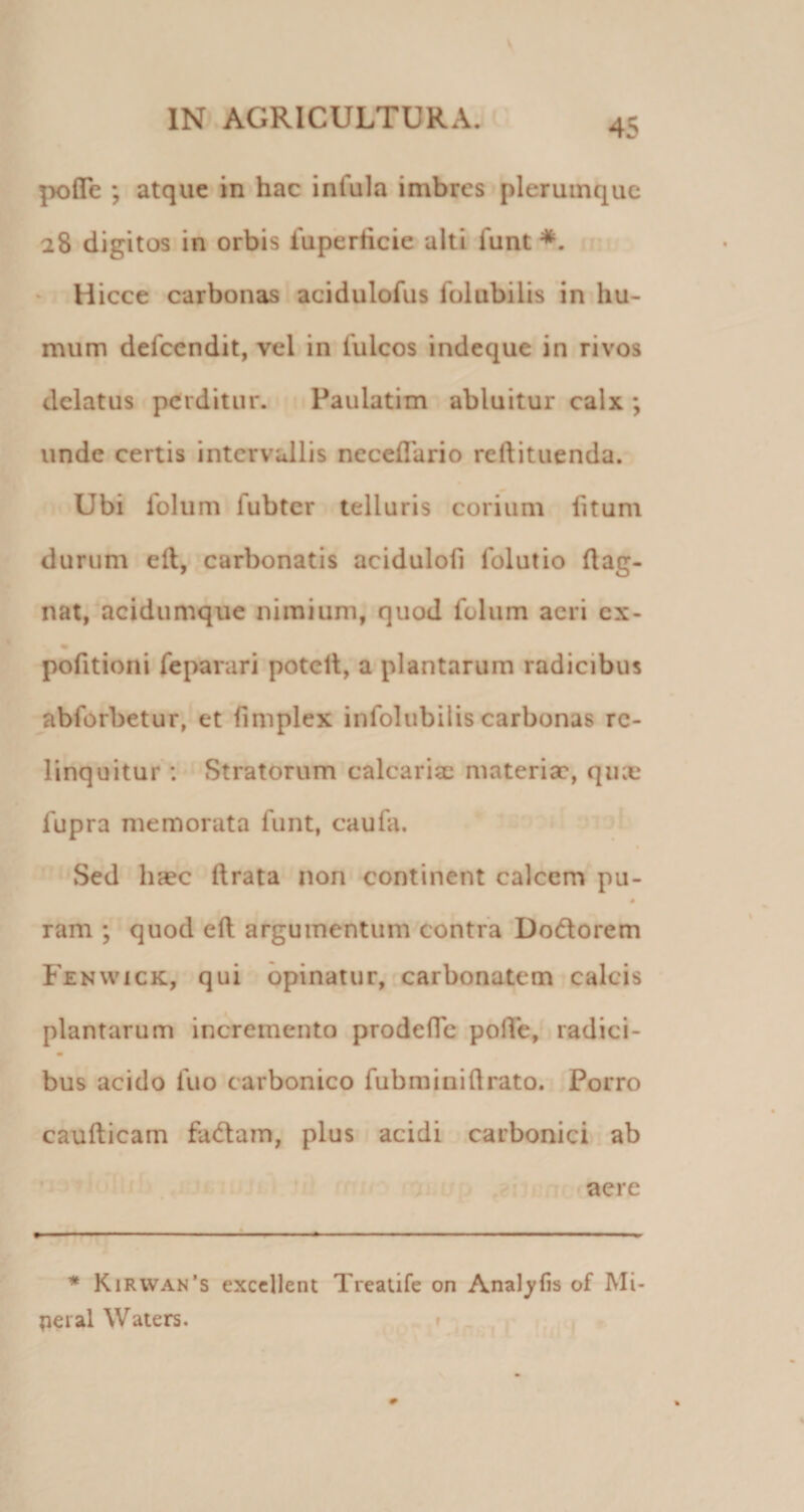 pofle ; atque in hac infula imbres plerumque 28 digitos in orbis fuperticie alti funt*. * Hicce carbonas acidulofus folubilis in hu¬ mum defccndit, vel in fulcos indeque in rivos delatus perditur. Paulatim abluitur calx ; unde certis intervallis neceflario reftituenda. Ubi folum lubter telluris corium fitum durum ell, carbonatis acidulofi folutio ftag- nat, acidumque nimium, quod folum acri ex- « pofitioni feparari potell, a plantarum radicibus abforbetur, et fimplex infoliibilis carbonas re¬ linquitur : Stratorum calcarisc materia', quae fupra memorata funt, caufa. Sed haec ftrata non continent calcem pu- # ram ; quod ed argumentum contra Dodorem Fenwick, qui opinatur, carbonatem calcis plantarum incremento prodefTe polTe, radici- bus acido luo carbonico fubrainidrato. Porro caudicam fadam, plus acidi carbonici ab aere * Kirwan’s excellent Treatife on Analylis of Mi- pei al Waters. f