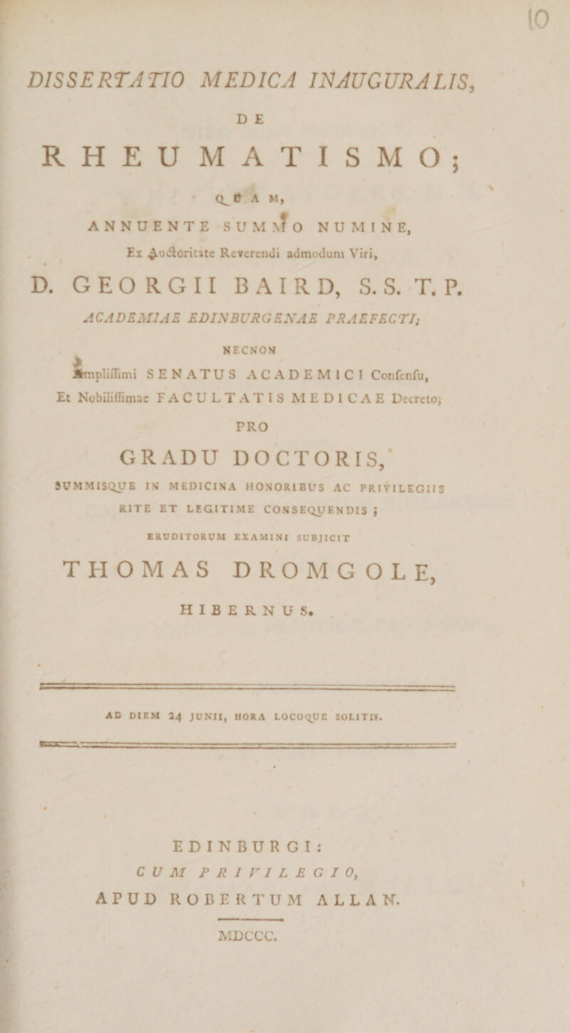 » r DISSERTATIO MEDICA lEIAUGURA LIS, D £ RHEU MATIS MO; • A M, • ^ ANNUENTE SUMMO NUMINE, Ex ^uiSorititc RcTcrcndi admodum Viri, D. G E O R G 11 B A I R D, S. S. T. P. ACADEMIAE EDINBUIIGEXAE PRAEFECTIi NECNOM implimrni SENATUS ACADEMICI Confcnfu, Et NobUiffimac FACULTATIS MEDICAE Dccrclo; PRO GRADU DOCTORIS/ SUMMISQUB IM MEDICINA HONORIBUS AC PRltlLEGUS RITE ET LEGITIME CONSEQUENDIS } ERUDITORUM EXAMINI SUBJICIT THOMAS DROMGOLE, HIBERNUS. , AD DIEM 24 JUNII, BORA LOCOQUE SOLITU. « EDINBUR GI: CUM P R 1 r I L E G I 0, APUD ROBERTUM ALLAN. MDCCC.