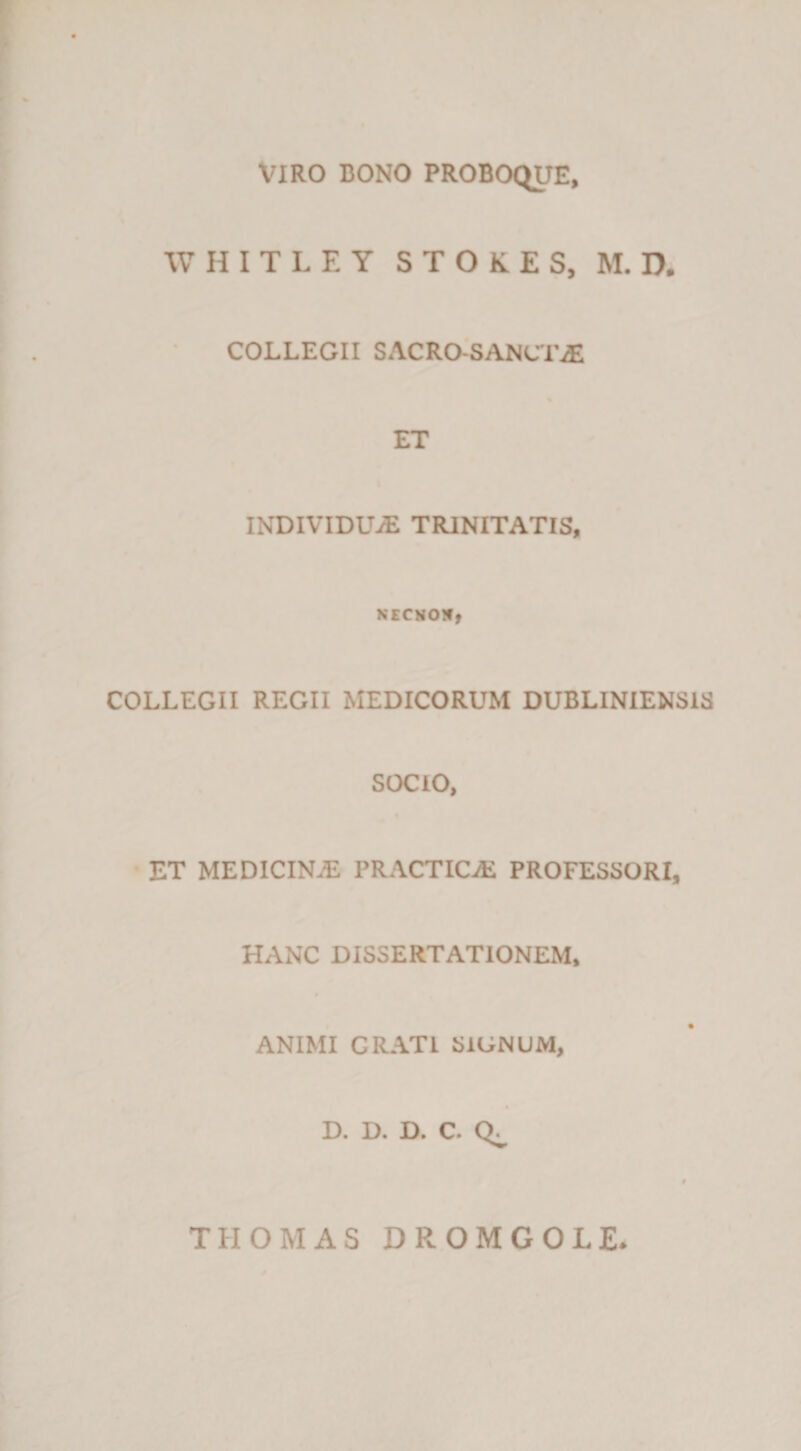 VIRO BONO PROBOC^E, WHITLEY STOKES, M. D. COLLEGII SACRO-SANCr^ % ET INDIVIDUiE TRINITATIS, NECNON, COLLEGII REGII MEDICORUM DUBLINIENSIS SOCIO, % ■ ET medicina; practica; professori, HANC DISSERTATIONEM. ANIMI GRATI SIGNUM, D. D. D. C. THOMAS DROMGOLE.