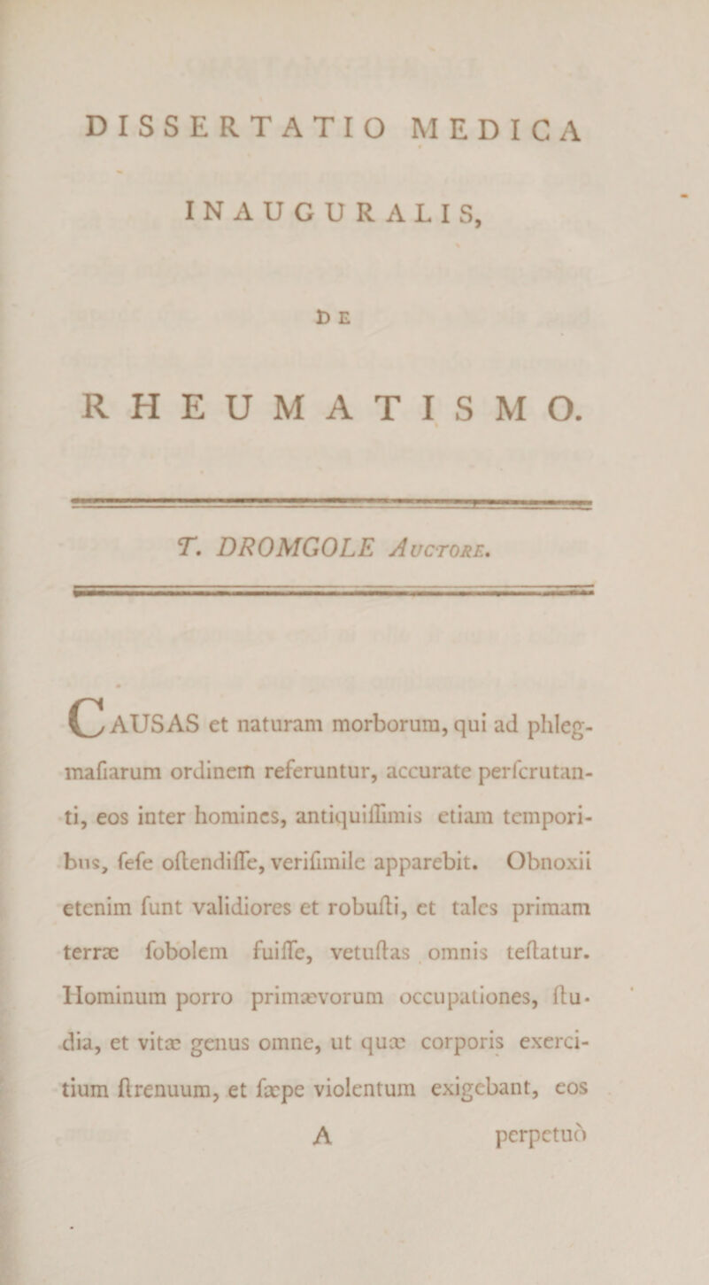 DISSERTATIO MEDICA INAUGURALIS, D E RHEUMATISMO. T. DROMGOLE Auctore, (Rausas et naturam morborum,qui ad phleg- mafiarum ordinem referuntur, accurate perfcrutan- •ti, eos inter homines, antiquillimis etiam tempori- .biis, fefe oflendiffc, verifimile apparebit. Obnoxii etenim funt validiores et robuili, et tales primam •terrae fobbicm fuilTe, vetuftas. omnis teflatur. Hominum porro primsevorum occupationes, (lu¬ dia, et vitae genus omne, ut quee corporis exerci¬ tium (Irenuum, et faepe violentum exigebant, eos A perpetub