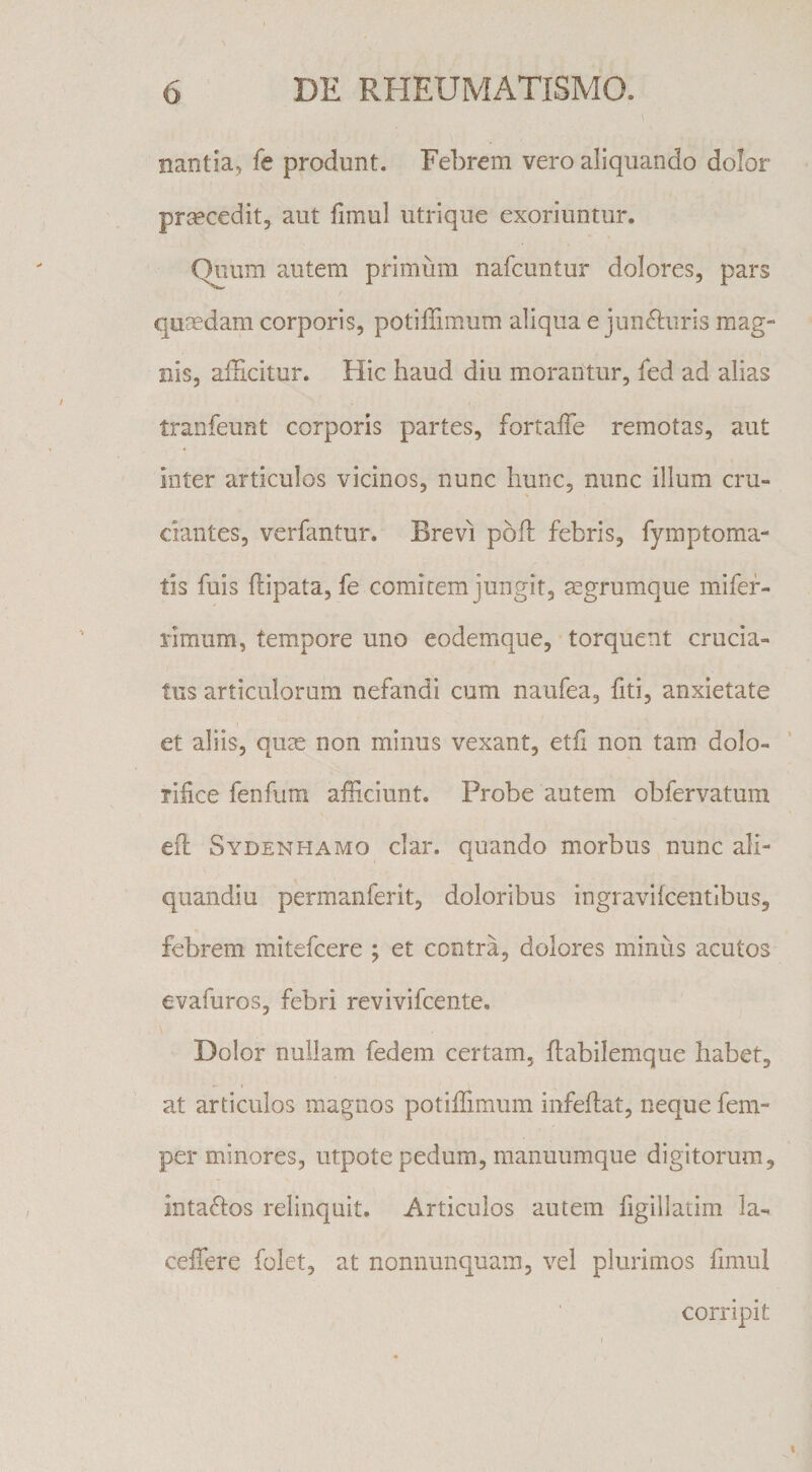 nantia, fe produnt. Febrem vero aliquando dolor prmcedit, aut fimul iitrique exoriuntur. Quum autem primum nafcuntur dolores, pars quoedam corporis, potilTimum aliqua e jun(5luris mag¬ nis, afScitur. Hic haud diu morantur, fed ad alias tranfeunt corporis partes, fortaffe remotas, aut inter articulos vicinos, nunc hunc, nunc illum cru¬ ciantes, verfantur. Brevi poh: febris, fymptoma- tis fuis flipata, fe comitem jungit, jegrumque mifef- rimiim, tempore uno eodemque, torquent crucia¬ tus articulorum nefandi cum naufea, fiti, anxietate et aliis, quas non minus vexant, etfi non tam dolo- lifice fenfum afficiunt. Probe autem obfervatum ed: Sydenhamo clar. quando morbus nunc ali- quandiu permanferit, doloribus ingravifcentibus, febrem mitefcere ; et contra, dolores minus acutos evafuros, febri revivifcente. Dolor nullam fedem certam, flabilemque habet, at articulos magnos potiffimum infehat, neque fem- per minores, utpote pedum, raanuumque digitorum, intaftos relinquit. Articulos autem figillatim Ia- ceffere folet, at nonnunquam, vel plurimos fimul corripit