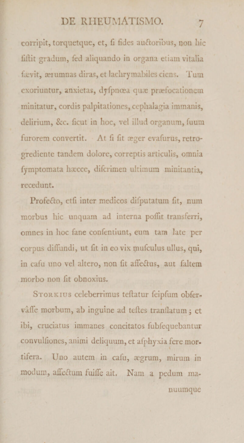 corripit, torquetquc, et, fi fides au(fforibus, non hic lillit gradum, fed aliquando in organa etiam vitalia fa:vit, cci umnas diras, et lachrymabilcs ciens. Tum exoriuntur, anxietas, djfpnoea qu.ie prcefocationem minitatur, cordis palpitationes, ccplialagia immanis, delirium, Scc. ficut in hoc, vel illud organum, fuum furorem convertit. At fi fit ceger evafurus, retro- grediente tandem dolore, correptis articulis, omnia fymptomata hxcee, diferimen ultimum minitantia, recedunt. Profe£lo, etfi inter medicos difputatum fit, num morbus hic unquam ad interna pofiit transferri, omnes in hoc fane confentiunt, eum tara late per corpus diffundi, ut fit in eo vix tnufculus ullus, qui, in cafu uno vel altero, non fit affe(Stus, aut faltem morbo non fit obnoxius. Storkius celeberrimus tcftatur feipfum obfer- i vaffe morbum, ab inguine ad teffes tranllatum; et ibi, cruciatus immanes concitatos fubfequebantur convulfiones, animi deliquum, et afphyxia fere mor. tifera. Uno autem in cafu, aegrum, mirum in modum, affedluin fuiffe ait. Nam a pedum ma¬ nuumque