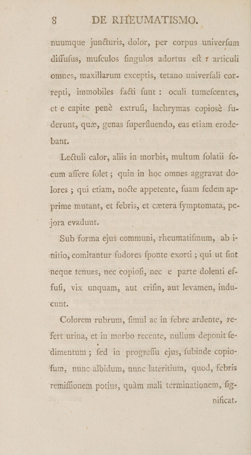 nuumque junfturis, dolor, per corpus univerfum difxufus, mufculos fingulos adortus ell i articuli omnes, maxillarum exceptis, tetano univerfali cor¬ repti, immobiles fadli funt : oculi tumefcentes, et e capite pene extrufi, lachrymas copiose fu- 4 derunt, qum, genas fuperfluendo, eas etiam erode¬ bant. Leguli calor, aliis in morbis, multum folatii fe¬ cum affere folet j quin in hoc omnes aggravat do¬ lores ; qui etiam, noSie appetente, fuam fedem ap¬ prime mutant, et febris, et cmtera fyraptomata, pe¬ jora evadunt. Sub forma ejus communi, rheumatifmum, ab i- nitio, comitantur fudores fponte exorti; qui ut fint neque tenues, nec copiofi, nec e parte dolenti ef- fufi, vix unquam, aut crifin, aut levamen, indu¬ cunt. Colorem rubrum, fimul ac in febre ardente, re- fert urina, et in morbo recente, nullum deponit fe- dimentum 5 fed in progrelTu ejus, fubinde copio- fuin, nunc albidum, nunc lateritium, quod, febris remiffionem potius, quam mali terminationem, fig- nificat.