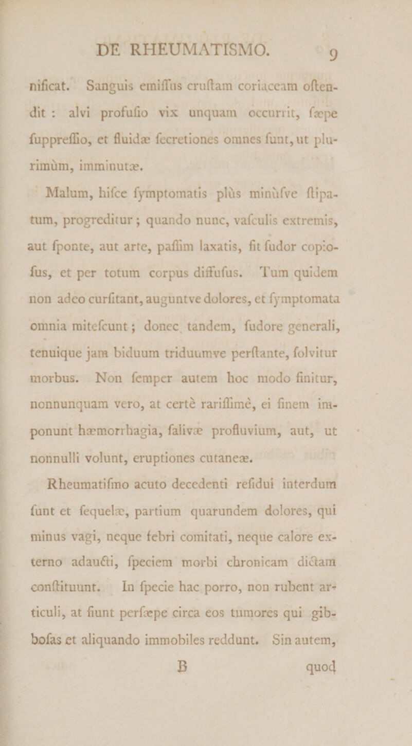 nificat. Sanguis emilTus cruftam coriaceam often- dit : alvi profufio vix unquam occurrit, fupprefUo, et fluida; fccretioncs omnes funtjUt plu¬ rimum, imminuta?. Malum, hifcc f}Tnptomatis plus minufve flipa- tum, progreditur; quando nunc, vafculis extremis, aut fponte, aut arte, pafiim laxatis, fit fudor copio- fus, et per totum corpus diffufus. Tum quidem non adeo curfitant, auguntve dolores, et fymptomata omnia mitefeunt; donec, tandem, fudore generali, * tenuique jam biduum triduumve perflante, folvitur morbus. Non femper autem hoc modo finitur, nonnunquam vero, at certe rariflime, ei finem im¬ ponunt ha?morrhagia, falivcX profluvium, aut, ut <■ • nonnulli volunt, eruptiones cutaneae. Rheuraatifino acuto decedenti refidui interdum funt et fequelae, partium quarundem dolores, qui minus vagi, neque febri comitati, neque calore ex¬ terno adau6fi, fpeciem morbi chronicam di<flam conftituunt. In fpecie hac porro, non rubent ar¬ ticuli, at fiunt perfoepe circa eos tumores qui gib- bofas et aliquando immobiles reddunt. Sin autem,- B quod