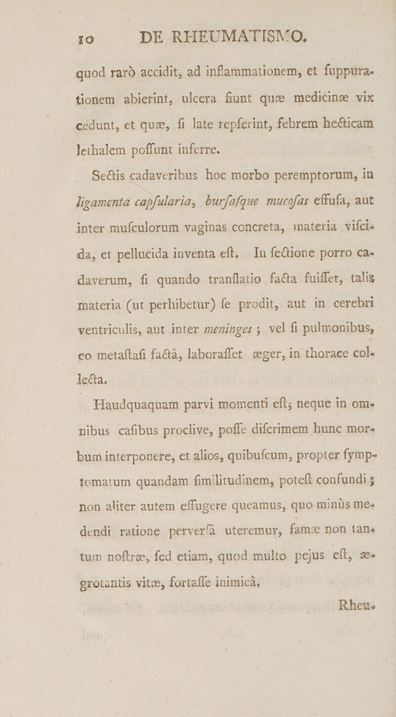 IO quod raro accidit, ad infiammationem, et fuppura- tlonem abierint, ulcera fiunt quos medicinae vix cedunt, et quae, fi late repferint, febrem bellicam Icthalem poffunt inferre. Sestis cadaveribus hoc morbo peremptorum, in ligamenta capfularia^ burfafque mucofas effufa, aut inter mufculorura vaginas concreta, materia vifci- da, et pellucida inventa eft. In fe^bone porro ca¬ daverum, fi quando tranflatio fa<51a fulffet, talis^ materia (ut perhibetur) fe prodit, aut in cerebri ventriculis, aut inter meninges ; vel fi pulmonibus, co metaflafi fa£la, laboralTet ^ger, in thorace col¬ legia. Haudquaquam parvi momenti eflj neque in om¬ nibus cafibus proclive, pofife difcrimem hunc mor¬ bum interponere, et alios, quibufcum, propter fymp- tomaium quandam fimilitudinem, potefl confundi | non afiter autem eifugere queamus, quo minus me¬ dendi ratione perversa uteremur, famae non tan¬ tum noftrse, fed etiam, quod multo pejus eft, ae¬ grotantis vitm, fortafie inimica. Rheu-
