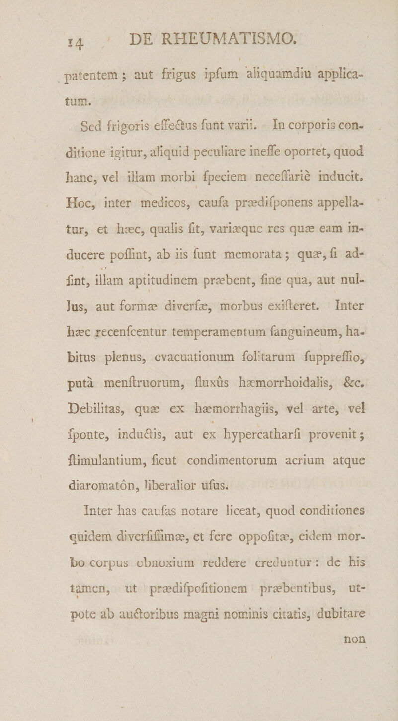 14 patentem ; aut frigus ipfum aliquamdiu applica¬ tum. Sed frigoris eiFeffus funt varii. In corporis con« ditione igitur, aliquid peculiare ineffe oportet, quod banc, vei illam morbi fpeciem neceffarle inducit. Hoc, inter medicos, caufa prcedifponens appella¬ tur, et hmc, qualis fit, variaeque res qum eam in¬ ducere poffmt, ab iis funt memorata ; quae, fi ad- fint, illam aptitudinem prmbent, iine qua, aut nui- Ius, aut formae diverfae, morbus exideret. Inter haec recenfcentur temperamentum fanguineum, ha¬ bitus plenus, evacuationum folitarum fuppreflio, puta menitruorum, fluxus h^morrhoidalis, Debilitas, quae ex haemorrhagiis, vel arte, vel fponte, indubiis, aut ex hypercatharfi provenit; Ilimulantium, ficut condimentorum acrium atque diaromaton, liberalior ufus; Inter has caufas notare liceat, quod conditiones quidem diverfiflimae, et fere oppofitm, eidem mor¬ bo corpus obnoxium reddere creduntur: de his tamen, ut prmdifpofitionem praebentibus, ut- pote ab au6loribiis magni nominis citatis, dubitare non