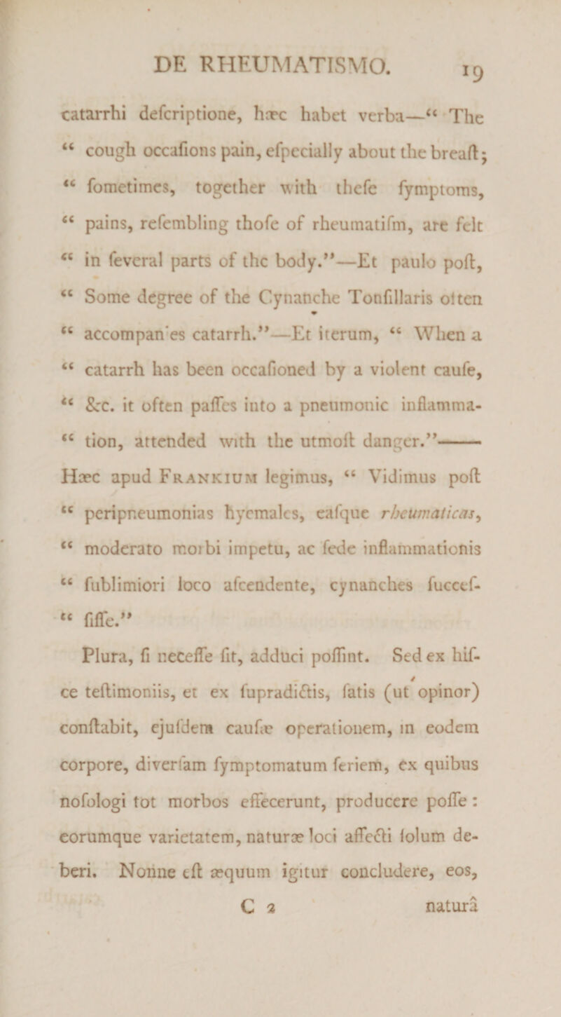 >9 catarrhi defcriptione, hnpc habet verba—“'The “ cough occafions pain, efpccially about thc breaft; « fometimcs, together with' ihefe fymptoms, pains, rcfcmbling thofc of rheumatifm, arc fclt in feveral parts of thc body.—Et paulo poft, ‘‘ Some degree of the Cynanche Tonfillaris oltcn accompan-es catarrh.*’—Et iterum, ‘‘ When a “ catarrh has been occafioned by a violent caufe, &amp;:c. it oftcn paffcs iuto a pneiimonic inflamma- tion, attcnded with thc utmoll dangcr.’’- Hcec apud Frankium legimus, ‘‘ Vidimus poft “ peripneumonias hycmalcs, cafquc rljcumaticas^ moderato morbi impetu, ac Tedc inflammationis ‘‘ fubiimiori loco afcendente, cynanches fucccf- fifre.*' Plura, fi neceffe fit, adduci pofTint. Sed ex hif- ce teftimoniis, et ex fupradi<ftis, fatis (ut opinor) conftabit, ejufdem caufie operationem, in eodem corpore, diverfam fymptomatum feriem, ex quibus 'nofologitot morbos effecerunt, producere poffe: corumque varietatem, naturo? loci affe^li lolum de- * beri. ‘ Nonne eft a?quum igitur concludere, eos, C a ' natura