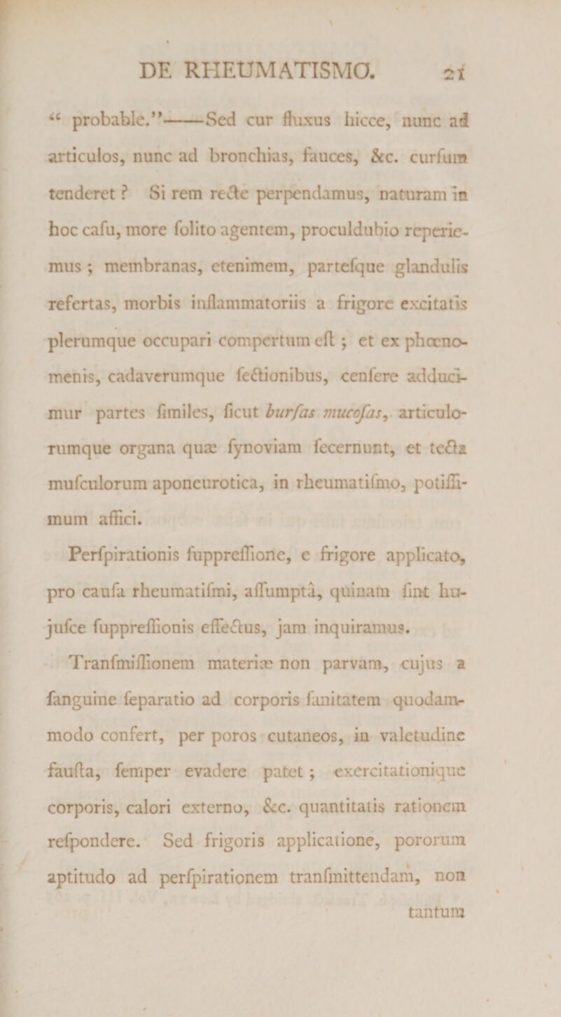 probable.*’-^-Sed cur fhixus hicce, nunc ad articulos, nunc ad bronchias, fauces, &amp;c. curfum * tenderet ? Si rem rei^e perpendamus, naturam m hoc cafu, more folito agentem, proculdubio rcperic- mus ; membranas, etenimem, partcfque glandulis refertas, morbis inflammatoriis a frigore excitatis plerumque occupari compertum cft ; et ex phccno- menis, cadaverumque fedionibus, cenfere adduci¬ mur partes firailes, ficut hurfas mucofas^. articulo¬ rumque organa quas fynoviam fecernunt, et te£la mufculorum aponeurotica, in rhcumatifmo, potiili- mum afflei. Perfpirationis fupprefTione, e frigore applicato, pro caufa rheuraatifmi, aflumpta, quinam fiat lio- jufce fuppreflTionis efferius, jam inquiramus. Tranfmiflionem materise non parvam, cujus a fanguine feparatio ad corporis fuiitatera quodam¬ modo confert, per poros cutaneos, in valetudine •faufta, femper evadere patet; cxercitationiquc corporis, calori externo, &amp;c. quantitatis rationem refpondcre. Sed frigoris applicatione, pororum aptitudo ad perfpirationem tranfmittendam, non