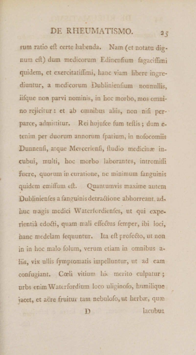 25 rum ratio eft certe habenda. Nam (et notatu dig¬ num eft) dum medicorum Edinenfium fagaciflimi quidem, et exercitatilTimi, hanc viam libere ingre¬ diuntur, a medicorum Dublinienfium nonnullis, iifquc non parvi nominis, in hoc morbo, mos omni¬ no rejicitur: et ab omnibus aliis, non nifi per- * parce, admittitur. Rei hujufce fum teftis ; dum e- tenim per duorum annorum fpaiium, in nofocomiis Dunnenfi, atque Mcrcerienfi, (ludio medicinae in¬ cubui, mulli, hoc morbo laborantes, intromiili fuere, quorum in curatione, ne minimum fanguinis quidem emiiTum eft. Quantumvis maxime autem 0 Dublinienfcs a fanguinis detra<ftione abhorreant, ad¬ huc magis medici Watcrfordienfes, ut qui expe¬ rientia edo^i, quam mali effe<ftiis femper, ibi loci, hanc medelam (equuntur. Ita eft profe<fto, ut non in in hoc malo folum, verum etiam in omnibus a- 'lils, vix ullis fymptomatis impelluntur, ut ad eam confugiant. Coeli vitium hii merito culpatur; urbs enimWattrfordium loco uliginofo, humilique ‘^acet, et acre fruitur tam nebulofo, ut herbae, quae D lacubus